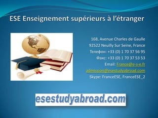168, Avenue Charles de Gaulle
 92522 Neuilly Sur Seine, France
  Телефон: +33 (0) 1 70 37 56 95
     Факс: +33 (0) 1 70 37 53 53
          Email: France@e-s-e.fr
admission@esestudyabroad.com
  Skype: FranceESE, FranceESE_2
 