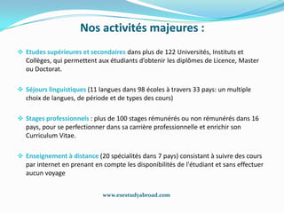 Nos activités majeures :
 Etudes supérieures et secondaires dans plus de 122 Universités, Instituts et
  Collèges, qui permettent aux étudiants d’obtenir les diplômes de Licence, Master
  ou Doctorat.

 Séjours linguistiques (11 langues dans 98 écoles à travers 33 pays: un multiple
  choix de langues, de période et de types des cours)

 Stages professionnels : plus de 100 stages rémunérés ou non rémunérés dans 16
  pays, pour se perfectionner dans sa carrière professionnelle et enrichir son
  Curriculum Vitae.

 Enseignement à distance (20 spécialités dans 7 pays) consistant à suivre des cours
  par internet en prenant en compte les disponibilités de l'étudiant et sans effectuer
  aucun voyage


                             www.esestudyabroad.com
 