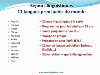 Séjours linguistiques
            11 langues principales du monde
 Аnglais             Séjours linguistiques à la carte
 Français
                      Programmes pour les adultes + 18 ans
 Russe
 Chinois             Junior programme 5an et +
 Allemand            Voyage en groupe
 Аrabe
                      Préparation pour Toefl, IETLS
 Espagnol
 Italien             Séjour de langue spécialisé (Business
 Japonais             English….)
 Coréen              Séjour virtuel – apprentissage online
 Hébreu
 Тurc



                     www.esestudyabroad.com
 