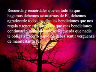 Recuerda y recuérdales que en todo lo que
hagamos debemos acordarnos de Él, debemos
agradecerle todos los días las bendiciones que nos
regala y tener siempre fe en que esas bendiciones
continuarán multiplicándose. Recuerda que nadie
te obliga a hacerlo y que no debes sentir vergüenza
de manifestar tu fe...
 