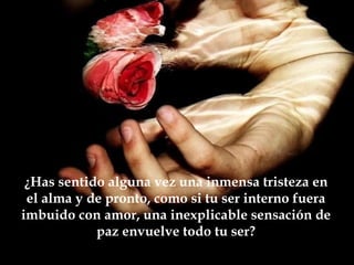¿Has sentido alguna vez una inmensa tristeza en
 el alma y de pronto, como si tu ser interno fuera
imbuido con amor, una inexplicable sensación de
            paz envuelve todo tu ser?
 