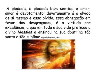 A piedade, a piedade bem sentida é amor;
amor é devotamento; devotamento é o olvido
de si mesmo e esse olvido, essa abnegação em
favor dos desgraçados, é a virtude por
excelência, a que em toda a sua vida praticou o
divino Messias e ensinou na sua doutrina tão
santa e tão sublime. Miguel (Bordéus, 1862)
 