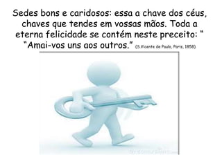 Sedes bons e caridosos: essa a chave dos céus,
chaves que tendes em vossas mãos. Toda a
eterna felicidade se contém neste preceito: “
“Amai-vos uns aos outros.” (S.Vicente de Paulo, Paris, 1858)
 