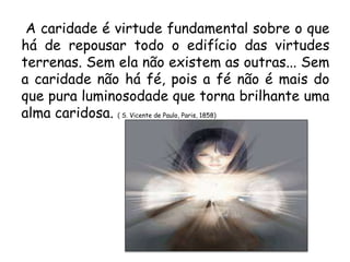 A caridade é virtude fundamental sobre o que
há de repousar todo o edifício das virtudes
terrenas. Sem ela não existem as outras... Sem
a caridade não há fé, pois a fé não é mais do
que pura luminosodade que torna brilhante uma
alma caridosa. ( S. Vicente de Paulo, Paris, 1858)
 