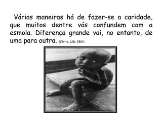 Várias maneiras há de fazer-se a caridade,
que muitos dentre vós confundem com a
esmola. Diferença grande vai, no entanto, de
uma para outra. (Cárita, Lião, 1861)
 