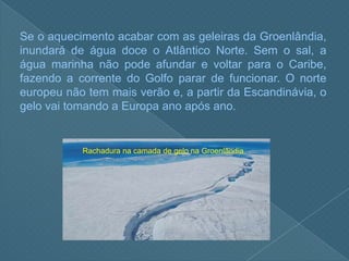 Se o aquecimento acabar com as geleiras da Groenlândia, inundará de água doce o Atlântico Norte. Sem o sal, a água marinha não pode afundar e voltar para o Caribe, fazendo a corrente do Golfo parar de funcionar. O norte europeu não tem mais verão e, a partir da Escandinávia, o gelo vai tomando a Europa ano após ano.Rachadura na camada de gelo na Groenlândia