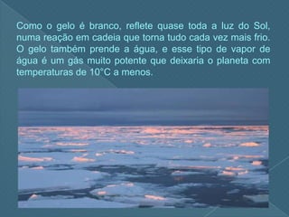 Como o gelo é branco, reflete quase toda a luz do Sol, numa reação em cadeia que torna tudo cada vez mais frio. O gelo também prende a água, e esse tipo de vapor de água é um gás muito potente que deixaria o planeta com temperaturas de 10°C a menos.