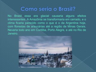 Como seria o Brasil?No Brasil essa era glacial causaria alguns efeitos interessantes. A Amazônia se transformaria em cerrado, e o clima ficaria parecido como o que é o da Argentina hoje, com florestas de araucárias até a região de Minas Gerais. Nevaria todo ano em Curitiba, Porto Alegre, e até no Rio de Janeiro.