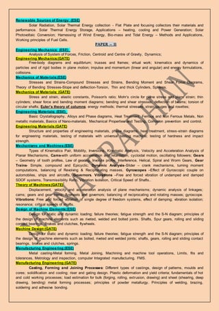 Renewable Sources of Energy: (ESE)
Solar Radiation, Solar Thermal Energy collection - Flat Plate and focusing collectors their materials and
performance. Solar Thermal Energy Storage, Applications – heating, cooling and Power Generation; Solar
Photovoltaic Conversion; Harnessing of Wind Energy, Bio-mass and Tidal Energy – Methods and Applications,
Working principles of Fuel Cells.
PAPER – II
Engineering Mechanics: (ESE)_
Analysis of System of Forces, Friction, Centroid and Centre of Gravity, Dynamics;
Engineering Mechanics:(GATE)
Free-body diagrams and equilibrium; trusses and frames; virtual work; kinematics and dynamics of
particles and of rigid bodies in plane motion; impulse and momentum (linear and angular) and energy formulations,
collisions.
Mechanics of Materials:(ESE)
Stresses and Strains-Compound Stresses and Strains, Bending Moment and Shear Force Diagrams,
Theory of Bending Stresses-Slope and deflection-Torsion, Thin and thick Cylinders, Spheres.
Mechanics of Materials: (GATE)
Stress and strain, elastic constants, Poisson's ratio; Mohr’s circle for plane stress and plane strain; thin
cylinders; shear force and bending moment diagrams; bending and shear stresses; deflection of beams; torsion of
circular shafts; Euler’s theory of columns; energy methods; thermal stresses; strain gauges and rosettes;
Engineering Materials: (ESE)_
Basic Crystallography, Alloys and Phase diagrams, Heat Treatment, Ferrous and Non Ferrous Metals, Non
metallic materials, Basics of Nano-materials, Mechanical Properties and Testing, Corrosion prevention and control.
Engineering Materials:(GATE)
Structure and properties of engineering materials, phase diagrams, heat treatment, stress-strain diagrams
for engineering materials, testing of materials with universal testing machine; testing of hardness and impact
strength.
Mechanisms and Machines:(ESE)
Types of Kinematics Pair, Mobility, Inversions, Kinematic Analysis, Velocity and Acceleration Analysis of
Planar Mechanisms, Cams-with uniform acceleration and retardation, cycloidal motion, oscillating followers; Gears
– Geometry of tooth profiles, Law of gearing, Involute profile, Interference, Helical, Spiral and Worm Gears, Gear
Trains- Simple, compound and Epicyclic; Dynamic Analysis–Slider – crank mechanisms, turning moment
computations, balancing of Revolving & Reciprocating masses, Gyroscopes –Effect of Gyroscopic couple on
automobiles, ships and aircrafts, Governors. Vibrations –Free and forced vibration of undamped and damped
SDOF systems, Transmissibility Ratio, Vibration Isolation, Critical Speed of Shafts..
Theory of Machines:(GATE)
Displacement, velocity and acceleration analysis of plane mechanisms; dynamic analysis of linkages;
cams; gears and gear trains; flywheels and governors; balancing of reciprocating and rotating masses; gyroscope.
Vibrations: Free and forced vibration of single degree of freedom systems, effect of damping; vibration isolation;
resonance; critical speeds of shafts.
Design of Machine Elements:(ESE)
Design for static and dynamic loading; failure theories; fatigue strength and the S-N diagram; principles of
the design of machine elements such as riveted, welded and bolted joints. Shafts, Spur gears, rolling and sliding
contact bearings, Brakes and clutches, flywheels.
Machine Design:(GATE)
Design for static and dynamic loading; failure theories; fatigue strength and the S-N diagram; principles of
the design of machine elements such as bolted, riveted and welded joints; shafts, gears, rolling and sliding contact
bearings, brakes and clutches, springs.
Manufacturing Engineering:(ESE)
Metal casting-Metal forming, Metal Joining, Machining and machine tool operations, Limits, fits and
tolerances, Metrology and inspection, computer Integrated manufacturing, FMS.
Manufacturing Engineering:(GATE)
Casting, Forming and Joining Processes: Different types of castings, design of patterns, moulds and
cores; solidification and cooling; riser and gating design. Plastic deformation and yield criteria; fundamentals of hot
and cold working processes; load estimation for bulk (forging, rolling, extrusion, drawing) and sheet (shearing, deep
drawing, bending) metal forming processes; principles of powder metallurgy. Principles of welding, brazing,
soldering and adhesive bonding.
 