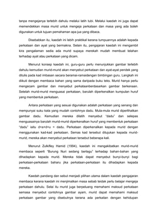 tanpa mengejanya terlebih dahulu melalui latih tubi. Melalui kaedah ini juga dapat
memendekkan masa murid untuk mengeja perkataan dan masa yang ada boleh
digunakan untuk tujuan pemahaman apa jua yang dibaca.
Disebabkan itu, kaedah ini lebih praktikal kerana tumpuannya adalah kepada
perkataan dan ayat yang bermakna. Selain itu, pengajaran kaedah ini mengambil
kira pengalaman sedia ada murid supaya merekah mudah membuat telahan
terhadap ayat atau perkataan yang dicam.
Menurut konsep kaedah ini, guru-guru perlu menunjukkan gambar terlebih
dahulu kemudian murid-murid akan menyebut perkataan dan ayat-ayat pendek yang
ditulis pada kad imbasan secara beramai-ramaidengan bimbingan guru. Langkah ini
diikuti dengan membaca bahan yang sama daripada buku teks. Murid hanya perlu
mengecam gambar dan menyebut perkataanberdasarkan gambar berkenaan.
Setelah murid-murid menguasai perkataan, barulah diperkenalkan kumpulan huruf
yang membentuk perkataan.
Antara perkataan yang sesuai digunakan adalah perkataan yang senang dan
mempunyai suku kata yang mudah contohnya dadu. Mula-mula murid diperlihatkan
gambar

dadu.

Kemudian

mereka

dilatih

menyebut

“dadu”

dan

selepas

menguasainya barulah murid-murid diperkenalkan huruf yang membentuk perkataan
“dadu” iaitu d+a+d+u = dadu. Perkataan diperkenalkan kepada murid dengan
menggunakan kad-kad perkataan. Semas kad tersebut ditujukan kepada muridmurid, mereka akan menyebut perkataan tersebut beberapa kali.
Menurut Zulkifley Hamid (1994), kaedah ini mengakibatkan murid-murid
membaca seperti “Burung Nuri sedang berlagu” terhadap bahan-bahan yang
dihadapkan kepada murid. Mereka tidak dapat menyebut bunyi-bunyi bagi
perkataan-perkataan baharu jika perkataan-perkataan itu dihadapkan kepada
mereka.
Kaedah pandang dan sebut menjadi pilihan utama dalam kaedah pengajaran
membaca kerana kaedah ini menjimatkan masa sebab teidak perlu belajar mengeja
perkataan dahulu. Selai itu murid juga berpeluang memahami maksud perkataan
semasa menyebut contohnya gambar ayam, murid dapat memahami maksud
perkataan gambar yang disebutnya kerana ada perkaitan dengan kehidupan

 