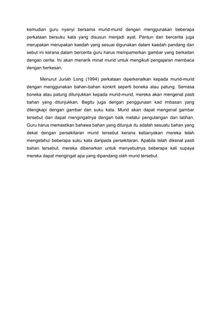 kemudian guru nyanyi bersama murid-murid dengan menggunakan beberapa
perkataan bersuku kata yang disusun menjadi ayat. Pantun dan bercerita juga
merupakan merupakan kaedah yang sesuai digunakan dalam kaedah pandang dan
sebut ini kerana dalam bercerita guru harus mempamerkan gambar yang berkaitan
dengan cerita. Ini akan menarik minat murid untuk mengikuti pengajaran membaca
dengan berkesan.
Menurut Juriah Long (1994) perkataan diperkenalkan kepada murid-murid
dengan menggunakan bahan-bahan konkrit seperti boneka atau patung. Semasa
boneka atau patung ditunjukkan kepada murid-murid, mereka akan mengenal pasti
bahan yang ditunjukkan. Begitu juga dengan penggunaan kad imbasan yang
dilengkapi dengan gambar dan suku kata. Murid akan dapat mengenal gambar
tersebut dan dapat mengingatnya dengan baik melalui pengulangan dan latihan.
Guru harus memastikan bahawa bahan yang ditunjuk itu adalah sesuatu bahan yang
dekat dengan persekitaran murid tersebut kerana kebanyakan mereka telah
mengetahui beberapa suku kata daripada persekitaran. Apabila telah dikenal pasti
bahan tersebut, mereka dibenarkan untuk menyebutnya beberapa kali supaya
mereka dapat mengingat apa yang dipandang oleh murid tersebut.

 