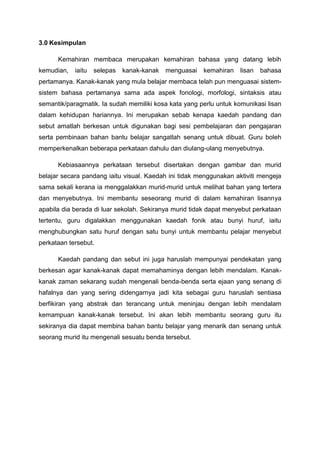 3.0 Kesimpulan
Kemahiran membaca merupakan kemahiran bahasa yang datang lebih
kemudian,

iaitu

selepas

kanak-kanak

menguasai

kemahiran

lisan

bahasa

pertamanya. Kanak-kanak yang mula belajar membaca telah pun menguasai sistemsistem bahasa pertamanya sama ada aspek fonologi, morfologi, sintaksis atau
semantik/paragmatik. Ia sudah memiliki kosa kata yang perlu untuk komunikasi lisan
dalam kehidupan hariannya. Ini merupakan sebab kenapa kaedah pandang dan
sebut amatlah berkesan untuk digunakan bagi sesi pembelajaran dan pengajaran
serta pembinaan bahan bantu belajar sangatlah senang untuk dibuat. Guru boleh
memperkenalkan beberapa perkataan dahulu dan diulang-ulang menyebutnya.
Kebiasaannya perkataan tersebut disertakan dengan gambar dan murid
belajar secara pandang iaitu visual. Kaedah ini tidak menggunakan aktiviti mengeja
sama sekali kerana ia menggalakkan murid-murid untuk melihat bahan yang tertera
dan menyebutnya. Ini membantu seseorang murid di dalam kemahiran lisannya
apabila dia berada di luar sekolah. Sekiranya murid tidak dapat menyebut perkataan
tertentu, guru digalakkan menggunakan kaedah fonik atau bunyi huruf, iaitu
menghubungkan satu huruf dengan satu bunyi untuk membantu pelajar menyebut
perkataan tersebut.
Kaedah pandang dan sebut ini juga haruslah mempunyai pendekatan yang
berkesan agar kanak-kanak dapat memahaminya dengan lebih mendalam. Kanakkanak zaman sekarang sudah mengenali benda-benda serta ejaan yang senang di
hafalnya dan yang sering didengarnya jadi kita sebagai guru haruslah sentiasa
berfikiran yang abstrak dan terancang untuk meninjau dengan lebih mendalam
kemampuan kanak-kanak tersebut. Ini akan lebih membantu seorang guru itu
sekiranya dia dapat membina bahan bantu belajar yang menarik dan senang untuk
seorang murid itu mengenali sesuatu benda tersebut.

 