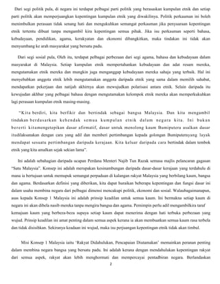 Dari segi politik pula, di negara ini terdapat pelbagai parti politik yang berasaskan kumpulan etnik dan setiap
parti politik akan memperjuangkan kepentingan kumpulan etnik yang diwakilinya. Politik perkauman ini boleh
menimbulkan perasaan tidak senang hati dan mengukuhkan semangat perkauman jika penyuaraan kepentingan
etnik tertentu dibuat tanpa mengambil kira kepentingan semua pihak. Jika isu perkauman seperti bahasa,
kebudayaan, pendidikan, agama, kerakyatan dan ekonomi dibangkitkan, maka tindakan ini tidak akan
menyumbang ke arah masyarakat yang bersatu padu.

    Dari segi sosial pula, Oleh itu, terdapat pelbagai perbezaan dari segi agama, bahasa dan kebudayaan dalam
masyarakat di Malaysia. Setiap kumpulan etnik mempertahankan kebudayaan dan adat resam mereka,
mengutamakan etnik mereka dan mungkin juga menganggap kebudayaan mereka sahaja yang terbaik. Hal ini
menyebabkan anggota etnik lebih mengutamakan anggota daripada etnik yang sama dalam memilih sahabat,
mendapatkan pekerjaan dan natijah akhirnya akan mewujudkan polarisasi antara etnik. Selain daripada itu
kewujudan akhbar yang pelbagai bahasa dengan mengutamakan kelompok etnik mereka akan memperkukuhkan
lagi perasaan kumpulan etnik masing-masing.

    “ K i t a berdiri, kita berfikir dan bertindak sebagai bangsa Malaysia. Dan kita mengambil
tindakan b e r d a s a r k a n k e h e n d a k s e m u a k u m p u l a n e t n i k d a l a m n e g a r a k i t a . I n i b u k a n
b e r e r t i k i t a mengetepikan dasar afirmatif, dasar untuk menolong kaum Bumiputera asalkan dasar
itudilaksanakan dengan cara yang adil dan memberi pertimbangan kepada golongan Bumiputerayang layak
mendapat sesuatu pertimbangan daripada kerajaan. Kita keluar daripada cara bertindak dalam tembok
etnik yang kita amalkan sejak sekian lama”.

    Ini adalah sebahagian daripada ucapan Perdana Menteri Najib Tun Razak semasa majlis pelancaran gagasan
“Satu Malaysia”. Konsep ini adalah merupakan kesinambungan daripada dasar-dasar kerajaan yang terdahulu di
mana ia bertujuan untuk memupuk semangat perpaduan di kalangan rakyat Malaysia yang berbilang kaum, bangsa
dan agama. Berdasarkan definisi yang diberikan, kita dapat huraikan beberapa kepentingan dan fungsi dasar ini
dalam usaha membina negara dari pelbagai dimensi mencakupi politik, ekonomi dan sosial. Walaubagaimanapun,
asas kepada Konsep 1 Malaysia ini adalah prinsip keadilan untuk semua kaum. Ini bermakna setiap kaum di
negara ini akan dibela nasib mereka tanpa mengira bangsa dan agama. Pemimpin perlu adil mengambilkira taraf
kemajuan kaum yang berbeza-beza supaya setiap kaum dapat menerima dengan hati terbuka perbezaan yang
wujud. Prinsip keadilan ini amat penting dalam semua aspek kerana ia akan membuatkan semua kaum rasa terbela
dan tidak disisihkan. Sekiranya keadaan ini wujud, maka isu perjuangan kepentingan etnik tidak akan timbul.


      Misi Konsep 1 Malaysia iaitu „Rakyat Didahulukan, Pencapaian Diutamakan‟ memainkan peranan penting
dalam membina negara bangsa yang bersatu padu. Ini adalah kerana dengan mendahulukan kepentingan rakyat
dari semua aspek, rakyat akan lebih menghormati dan mempercayai pentadbiran negara. Berlandaskan
                                                                2
 