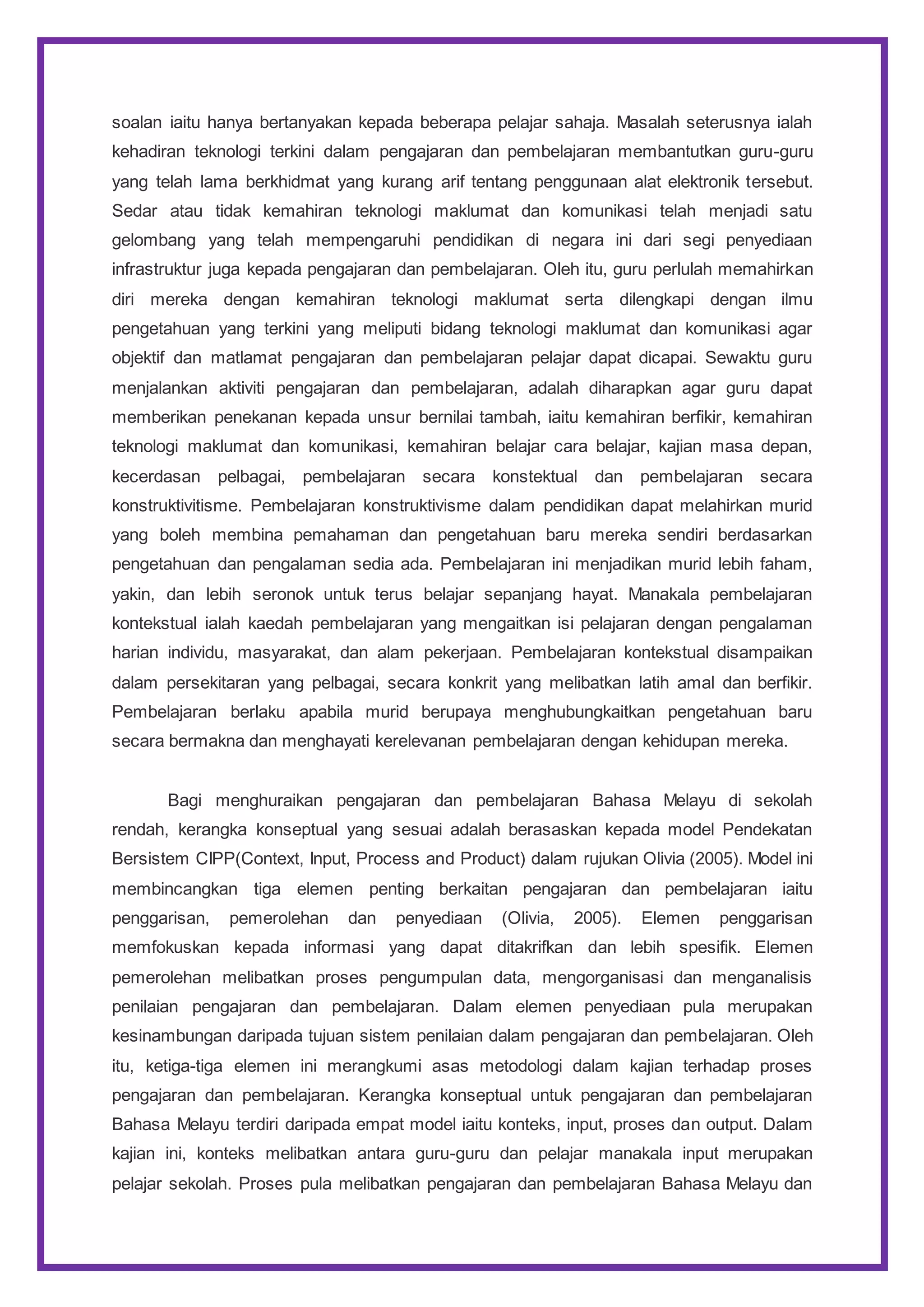 soalan iaitu hanya bertanyakan kepada beberapa pelajar sahaja. Masalah seterusnya ialah
kehadiran teknologi terkini dalam pengajaran dan pembelajaran membantutkan guru-guru
yang telah lama berkhidmat yang kurang arif tentang penggunaan alat elektronik tersebut.
Sedar atau tidak kemahiran teknologi maklumat dan komunikasi telah menjadi satu
gelombang yang telah mempengaruhi pendidikan di negara ini dari segi penyediaan
infrastruktur juga kepada pengajaran dan pembelajaran. Oleh itu, guru perlulah memahirkan
diri mereka dengan kemahiran teknologi maklumat serta dilengkapi dengan ilmu
pengetahuan yang terkini yang meliputi bidang teknologi maklumat dan komunikasi agar
objektif dan matlamat pengajaran dan pembelajaran pelajar dapat dicapai. Sewaktu guru
menjalankan aktiviti pengajaran dan pembelajaran, adalah diharapkan agar guru dapat
memberikan penekanan kepada unsur bernilai tambah, iaitu kemahiran berfikir, kemahiran
teknologi maklumat dan komunikasi, kemahiran belajar cara belajar, kajian masa depan,
kecerdasan pelbagai, pembelajaran secara konstektual dan pembelajaran secara
konstruktivitisme. Pembelajaran konstruktivisme dalam pendidikan dapat melahirkan murid
yang boleh membina pemahaman dan pengetahuan baru mereka sendiri berdasarkan
pengetahuan dan pengalaman sedia ada. Pembelajaran ini menjadikan murid lebih faham,
yakin, dan lebih seronok untuk terus belajar sepanjang hayat. Manakala pembelajaran
kontekstual ialah kaedah pembelajaran yang mengaitkan isi pelajaran dengan pengalaman
harian individu, masyarakat, dan alam pekerjaan. Pembelajaran kontekstual disampaikan
dalam persekitaran yang pelbagai, secara konkrit yang melibatkan latih amal dan berfikir.
Pembelajaran berlaku apabila murid berupaya menghubungkaitkan pengetahuan baru
secara bermakna dan menghayati kerelevanan pembelajaran dengan kehidupan mereka.
Bagi menghuraikan pengajaran dan pembelajaran Bahasa Melayu di sekolah
rendah, kerangka konseptual yang sesuai adalah berasaskan kepada model Pendekatan
Bersistem CIPP(Context, Input, Process and Product) dalam rujukan Olivia (2005). Model ini
membincangkan tiga elemen penting berkaitan pengajaran dan pembelajaran iaitu
penggarisan, pemerolehan dan penyediaan (Olivia, 2005). Elemen penggarisan
memfokuskan kepada informasi yang dapat ditakrifkan dan lebih spesifik. Elemen
pemerolehan melibatkan proses pengumpulan data, mengorganisasi dan menganalisis
penilaian pengajaran dan pembelajaran. Dalam elemen penyediaan pula merupakan
kesinambungan daripada tujuan sistem penilaian dalam pengajaran dan pembelajaran. Oleh
itu, ketiga-tiga elemen ini merangkumi asas metodologi dalam kajian terhadap proses
pengajaran dan pembelajaran. Kerangka konseptual untuk pengajaran dan pembelajaran
Bahasa Melayu terdiri daripada empat model iaitu konteks, input, proses dan output. Dalam
kajian ini, konteks melibatkan antara guru-guru dan pelajar manakala input merupakan
pelajar sekolah. Proses pula melibatkan pengajaran dan pembelajaran Bahasa Melayu dan
 