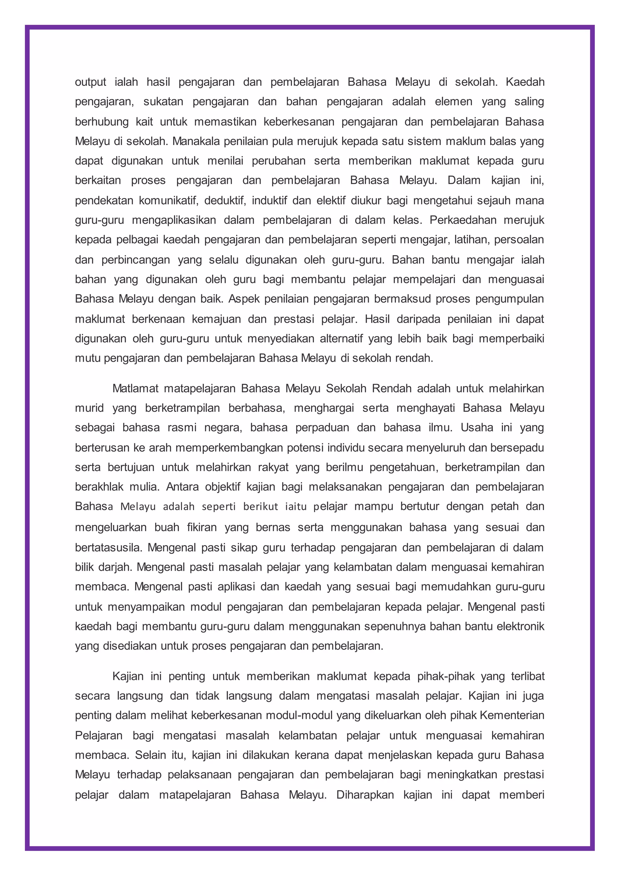 output ialah hasil pengajaran dan pembelajaran Bahasa Melayu di sekolah. Kaedah
pengajaran, sukatan pengajaran dan bahan pengajaran adalah elemen yang saling
berhubung kait untuk memastikan keberkesanan pengajaran dan pembelajaran Bahasa
Melayu di sekolah. Manakala penilaian pula merujuk kepada satu sistem maklum balas yang
dapat digunakan untuk menilai perubahan serta memberikan maklumat kepada guru
berkaitan proses pengajaran dan pembelajaran Bahasa Melayu. Dalam kajian ini,
pendekatan komunikatif, deduktif, induktif dan elektif diukur bagi mengetahui sejauh mana
guru-guru mengaplikasikan dalam pembelajaran di dalam kelas. Perkaedahan merujuk
kepada pelbagai kaedah pengajaran dan pembelajaran seperti mengajar, latihan, persoalan
dan perbincangan yang selalu digunakan oleh guru-guru. Bahan bantu mengajar ialah
bahan yang digunakan oleh guru bagi membantu pelajar mempelajari dan menguasai
Bahasa Melayu dengan baik. Aspek penilaian pengajaran bermaksud proses pengumpulan
maklumat berkenaan kemajuan dan prestasi pelajar. Hasil daripada penilaian ini dapat
digunakan oleh guru-guru untuk menyediakan alternatif yang lebih baik bagi memperbaiki
mutu pengajaran dan pembelajaran Bahasa Melayu di sekolah rendah.
Matlamat matapelajaran Bahasa Melayu Sekolah Rendah adalah untuk melahirkan
murid yang berketrampilan berbahasa, menghargai serta menghayati Bahasa Melayu
sebagai bahasa rasmi negara, bahasa perpaduan dan bahasa ilmu. Usaha ini yang
berterusan ke arah memperkembangkan potensi individu secara menyeluruh dan bersepadu
serta bertujuan untuk melahirkan rakyat yang berilmu pengetahuan, berketrampilan dan
berakhlak mulia. Antara objektif kajian bagi melaksanakan pengajaran dan pembelajaran
Bahasa Melayu adalah seperti berikut iaitu pelajar mampu bertutur dengan petah dan
mengeluarkan buah fikiran yang bernas serta menggunakan bahasa yang sesuai dan
bertatasusila. Mengenal pasti sikap guru terhadap pengajaran dan pembelajaran di dalam
bilik darjah. Mengenal pasti masalah pelajar yang kelambatan dalam menguasai kemahiran
membaca. Mengenal pasti aplikasi dan kaedah yang sesuai bagi memudahkan guru-guru
untuk menyampaikan modul pengajaran dan pembelajaran kepada pelajar. Mengenal pasti
kaedah bagi membantu guru-guru dalam menggunakan sepenuhnya bahan bantu elektronik
yang disediakan untuk proses pengajaran dan pembelajaran.
Kajian ini penting untuk memberikan maklumat kepada pihak-pihak yang terlibat
secara langsung dan tidak langsung dalam mengatasi masalah pelajar. Kajian ini juga
penting dalam melihat keberkesanan modul-modul yang dikeluarkan oleh pihak Kementerian
Pelajaran bagi mengatasi masalah kelambatan pelajar untuk menguasai kemahiran
membaca. Selain itu, kajian ini dilakukan kerana dapat menjelaskan kepada guru Bahasa
Melayu terhadap pelaksanaan pengajaran dan pembelajaran bagi meningkatkan prestasi
pelajar dalam matapelajaran Bahasa Melayu. Diharapkan kajian ini dapat memberi
 