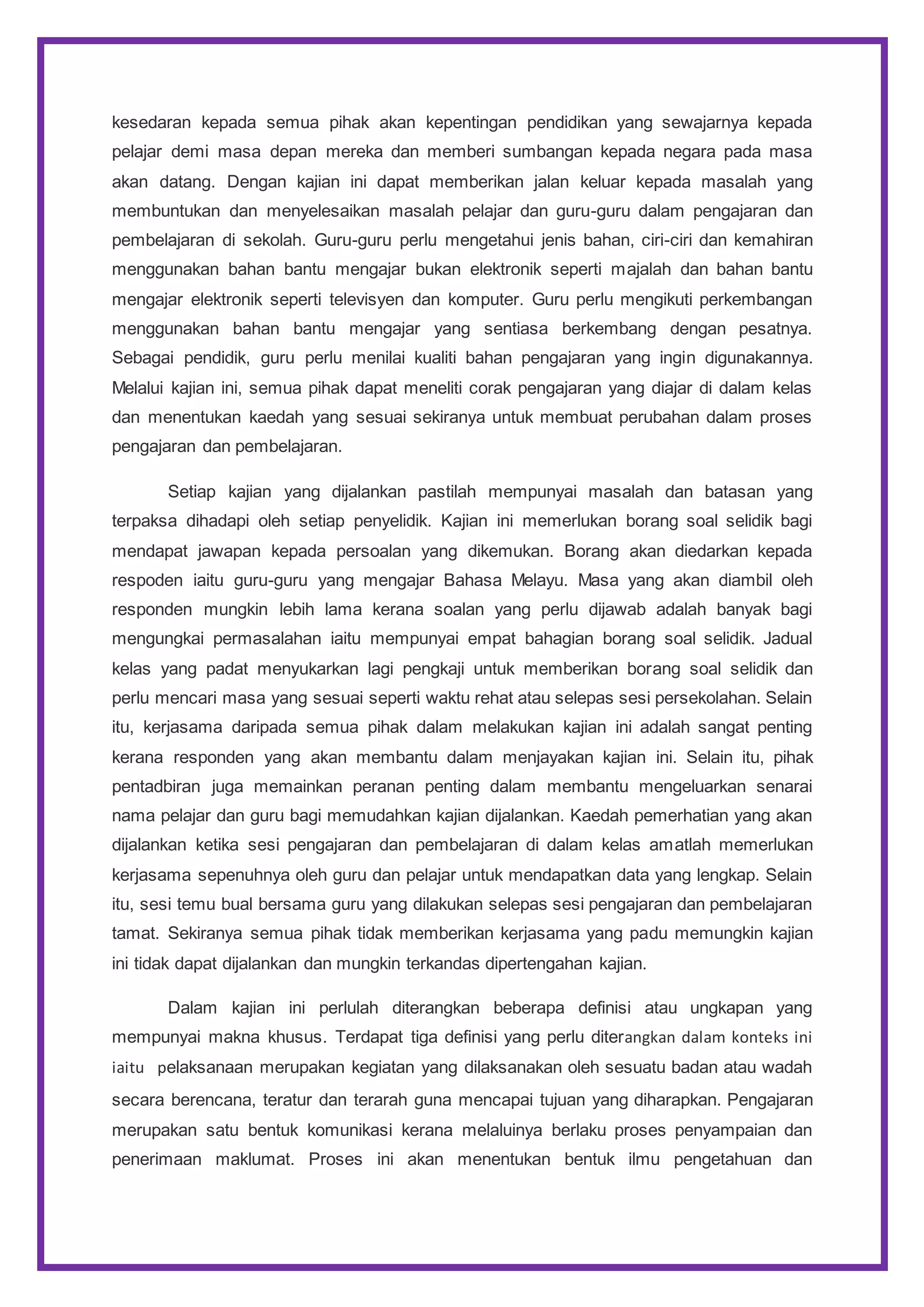 kesedaran kepada semua pihak akan kepentingan pendidikan yang sewajarnya kepada
pelajar demi masa depan mereka dan memberi sumbangan kepada negara pada masa
akan datang. Dengan kajian ini dapat memberikan jalan keluar kepada masalah yang
membuntukan dan menyelesaikan masalah pelajar dan guru-guru dalam pengajaran dan
pembelajaran di sekolah. Guru-guru perlu mengetahui jenis bahan, ciri-ciri dan kemahiran
menggunakan bahan bantu mengajar bukan elektronik seperti majalah dan bahan bantu
mengajar elektronik seperti televisyen dan komputer. Guru perlu mengikuti perkembangan
menggunakan bahan bantu mengajar yang sentiasa berkembang dengan pesatnya.
Sebagai pendidik, guru perlu menilai kualiti bahan pengajaran yang ingin digunakannya.
Melalui kajian ini, semua pihak dapat meneliti corak pengajaran yang diajar di dalam kelas
dan menentukan kaedah yang sesuai sekiranya untuk membuat perubahan dalam proses
pengajaran dan pembelajaran.
Setiap kajian yang dijalankan pastilah mempunyai masalah dan batasan yang
terpaksa dihadapi oleh setiap penyelidik. Kajian ini memerlukan borang soal selidik bagi
mendapat jawapan kepada persoalan yang dikemukan. Borang akan diedarkan kepada
respoden iaitu guru-guru yang mengajar Bahasa Melayu. Masa yang akan diambil oleh
responden mungkin lebih lama kerana soalan yang perlu dijawab adalah banyak bagi
mengungkai permasalahan iaitu mempunyai empat bahagian borang soal selidik. Jadual
kelas yang padat menyukarkan lagi pengkaji untuk memberikan borang soal selidik dan
perlu mencari masa yang sesuai seperti waktu rehat atau selepas sesi persekolahan. Selain
itu, kerjasama daripada semua pihak dalam melakukan kajian ini adalah sangat penting
kerana responden yang akan membantu dalam menjayakan kajian ini. Selain itu, pihak
pentadbiran juga memainkan peranan penting dalam membantu mengeluarkan senarai
nama pelajar dan guru bagi memudahkan kajian dijalankan. Kaedah pemerhatian yang akan
dijalankan ketika sesi pengajaran dan pembelajaran di dalam kelas amatlah memerlukan
kerjasama sepenuhnya oleh guru dan pelajar untuk mendapatkan data yang lengkap. Selain
itu, sesi temu bual bersama guru yang dilakukan selepas sesi pengajaran dan pembelajaran
tamat. Sekiranya semua pihak tidak memberikan kerjasama yang padu memungkin kajian
ini tidak dapat dijalankan dan mungkin terkandas dipertengahan kajian.
Dalam kajian ini perlulah diterangkan beberapa definisi atau ungkapan yang
mempunyai makna khusus. Terdapat tiga definisi yang perlu diterangkan dalam konteks ini
iaitu pelaksanaan merupakan kegiatan yang dilaksanakan oleh sesuatu badan atau wadah
secara berencana, teratur dan terarah guna mencapai tujuan yang diharapkan. Pengajaran
merupakan satu bentuk komunikasi kerana melaluinya berlaku proses penyampaian dan
penerimaan maklumat. Proses ini akan menentukan bentuk ilmu pengetahuan dan
 