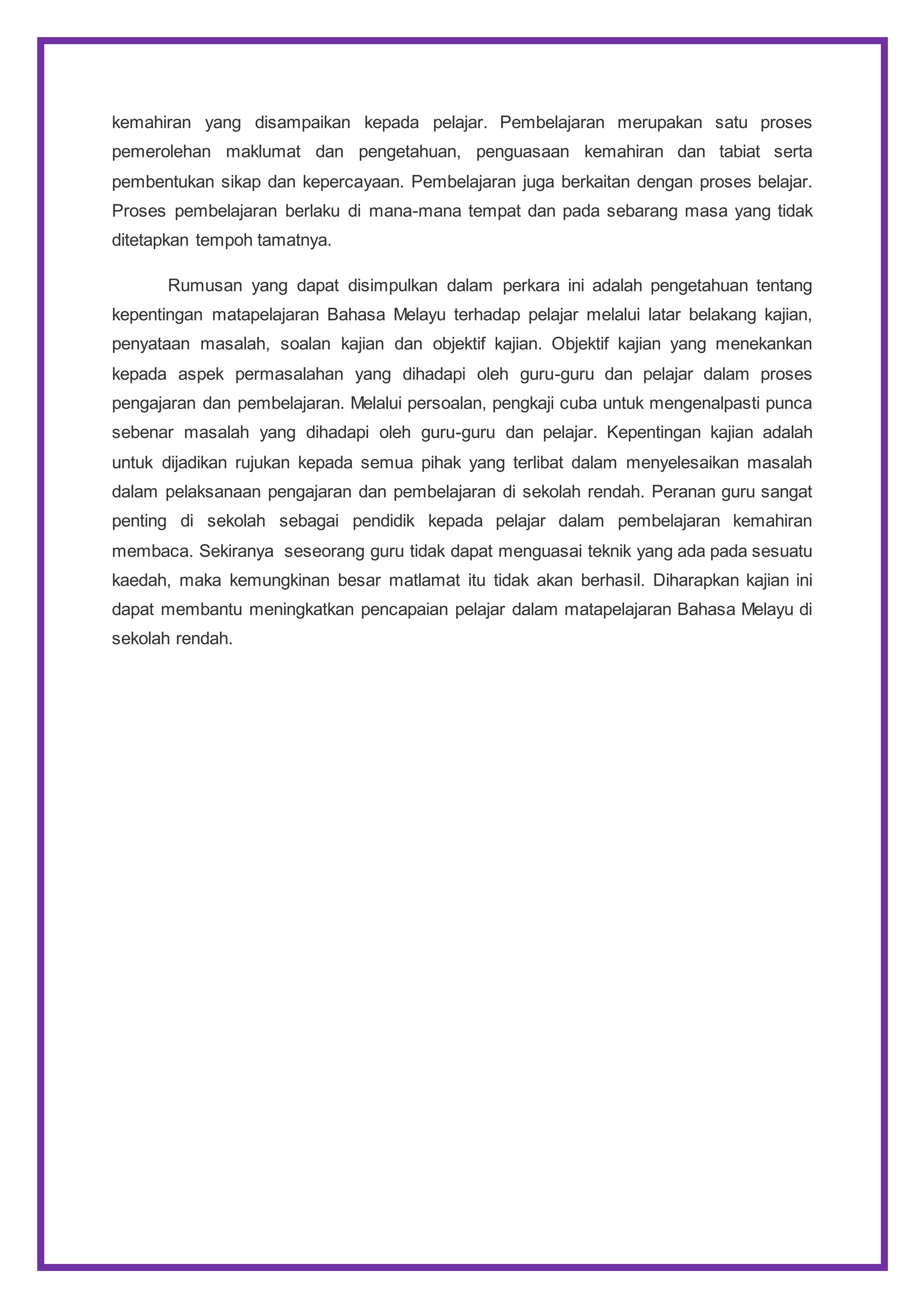 kemahiran yang disampaikan kepada pelajar. Pembelajaran merupakan satu proses
pemerolehan maklumat dan pengetahuan, penguasaan kemahiran dan tabiat serta
pembentukan sikap dan kepercayaan. Pembelajaran juga berkaitan dengan proses belajar.
Proses pembelajaran berlaku di mana-mana tempat dan pada sebarang masa yang tidak
ditetapkan tempoh tamatnya.
Rumusan yang dapat disimpulkan dalam perkara ini adalah pengetahuan tentang
kepentingan matapelajaran Bahasa Melayu terhadap pelajar melalui latar belakang kajian,
penyataan masalah, soalan kajian dan objektif kajian. Objektif kajian yang menekankan
kepada aspek permasalahan yang dihadapi oleh guru-guru dan pelajar dalam proses
pengajaran dan pembelajaran. Melalui persoalan, pengkaji cuba untuk mengenalpasti punca
sebenar masalah yang dihadapi oleh guru-guru dan pelajar. Kepentingan kajian adalah
untuk dijadikan rujukan kepada semua pihak yang terlibat dalam menyelesaikan masalah
dalam pelaksanaan pengajaran dan pembelajaran di sekolah rendah. Peranan guru sangat
penting di sekolah sebagai pendidik kepada pelajar dalam pembelajaran kemahiran
membaca. Sekiranya seseorang guru tidak dapat menguasai teknik yang ada pada sesuatu
kaedah, maka kemungkinan besar matlamat itu tidak akan berhasil. Diharapkan kajian ini
dapat membantu meningkatkan pencapaian pelajar dalam matapelajaran Bahasa Melayu di
sekolah rendah.
 