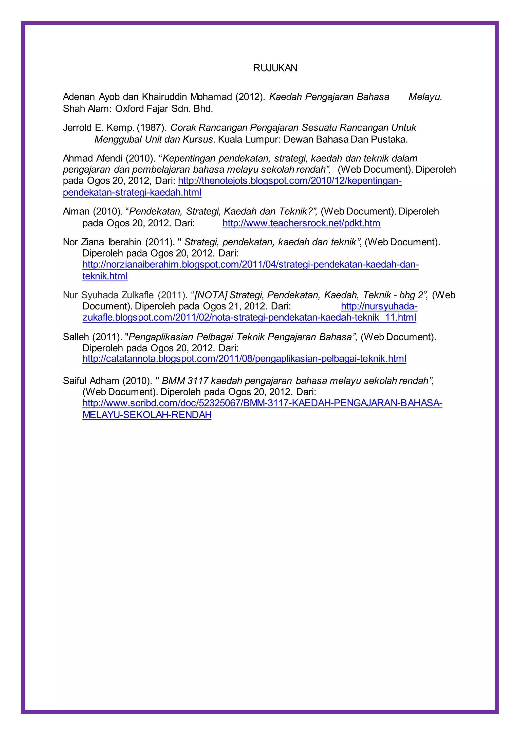 RUJUKAN
Adenan Ayob dan Khairuddin Mohamad (2012). Kaedah Pengajaran Bahasa Melayu.
Shah Alam: Oxford Fajar Sdn. Bhd.
Jerrold E. Kemp. (1987). Corak Rancangan Pengajaran Sesuatu Rancangan Untuk
Menggubal Unit dan Kursus. Kuala Lumpur: Dewan Bahasa Dan Pustaka.
Ahmad Afendi (2010). “Kepentingan pendekatan, strategi, kaedah dan teknik dalam
pengajaran dan pembelajaran bahasa melayu sekolah rendah”, (Web Document). Diperoleh
pada Ogos 20, 2012, Dari: http://thenotejots.blogspot.com/2010/12/kepentingan-
pendekatan-strategi-kaedah.html
Aiman (2010). “Pendekatan, Strategi, Kaedah dan Teknik?”, (Web Document). Diperoleh
pada Ogos 20, 2012. Dari: http://www.teachersrock.net/pdkt.htm
Nor Ziana Iberahin (2011). " Strategi, pendekatan, kaedah dan teknik”, (Web Document).
Diperoleh pada Ogos 20, 2012. Dari:
http://norzianaiberahim.blogspot.com/2011/04/strategi-pendekatan-kaedah-dan-
teknik.html
Nur Syuhada Zulkafle (2011). “[NOTA] Strategi, Pendekatan, Kaedah, Teknik - bhg 2”, (Web
Document). Diperoleh pada Ogos 21, 2012. Dari: http://nursyuhada-
zukafle.blogspot.com/2011/02/nota-strategi-pendekatan-kaedah-teknik_11.html
Salleh (2011). "Pengaplikasian Pelbagai Teknik Pengajaran Bahasa”, (Web Document).
Diperoleh pada Ogos 20, 2012. Dari:
http://catatannota.blogspot.com/2011/08/pengaplikasian-pelbagai-teknik.html
Saiful Adham (2010). " BMM 3117 kaedah pengajaran bahasa melayu sekolah rendah”,
(Web Document). Diperoleh pada Ogos 20, 2012. Dari:
http://www.scribd.com/doc/52325067/BMM-3117-KAEDAH-PENGAJARAN-BAHASA-
MELAYU-SEKOLAH-RENDAH
 