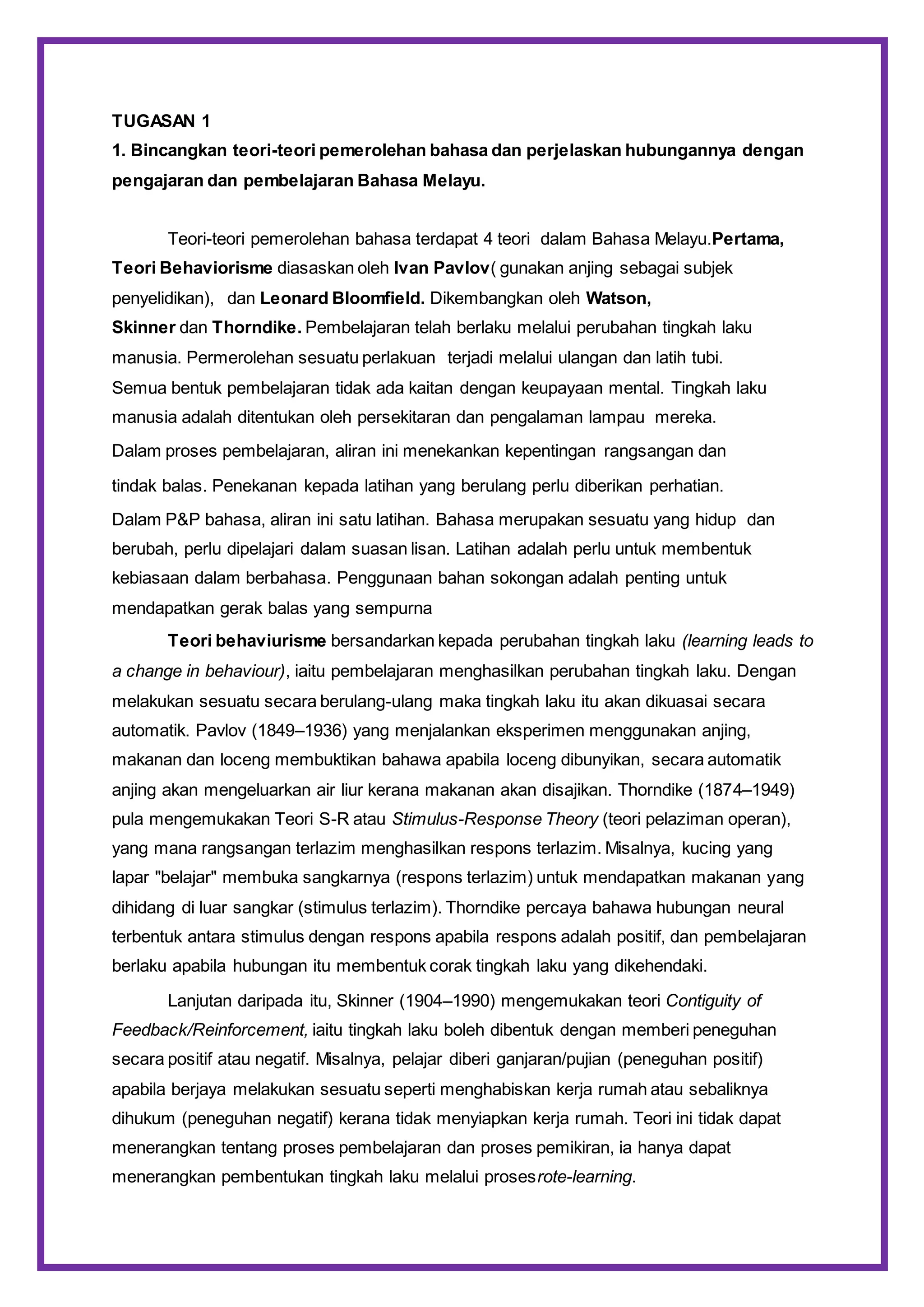 TUGASAN 1
1. Bincangkan teori-teori pemerolehan bahasa dan perjelaskan hubungannya dengan
pengajaran dan pembelajaran Bahasa Melayu.
Teori-teori pemerolehan bahasa terdapat 4 teori dalam Bahasa Melayu.Pertama,
Teori Behaviorisme diasaskan oleh Ivan Pavlov( gunakan anjing sebagai subjek
penyelidikan), dan Leonard Bloomfield. Dikembangkan oleh Watson,
Skinner dan Thorndike. Pembelajaran telah berlaku melalui perubahan tingkah laku
manusia. Permerolehan sesuatu perlakuan terjadi melalui ulangan dan latih tubi.
Semua bentuk pembelajaran tidak ada kaitan dengan keupayaan mental. Tingkah laku
manusia adalah ditentukan oleh persekitaran dan pengalaman lampau mereka.
Dalam proses pembelajaran, aliran ini menekankan kepentingan rangsangan dan
tindak balas. Penekanan kepada latihan yang berulang perlu diberikan perhatian.
Dalam P&P bahasa, aliran ini satu latihan. Bahasa merupakan sesuatu yang hidup dan
berubah, perlu dipelajari dalam suasan lisan. Latihan adalah perlu untuk membentuk
kebiasaan dalam berbahasa. Penggunaan bahan sokongan adalah penting untuk
mendapatkan gerak balas yang sempurna
Teori behaviurisme bersandarkan kepada perubahan tingkah laku (learning leads to
a change in behaviour), iaitu pembelajaran menghasilkan perubahan tingkah laku. Dengan
melakukan sesuatu secara berulang-ulang maka tingkah laku itu akan dikuasai secara
automatik. Pavlov (1849–1936) yang menjalankan eksperimen menggunakan anjing,
makanan dan loceng membuktikan bahawa apabila loceng dibunyikan, secara automatik
anjing akan mengeluarkan air liur kerana makanan akan disajikan. Thorndike (1874–1949)
pula mengemukakan Teori S-R atau Stimulus-Response Theory (teori pelaziman operan),
yang mana rangsangan terlazim menghasilkan respons terlazim. Misalnya, kucing yang
lapar "belajar" membuka sangkarnya (respons terlazim) untuk mendapatkan makanan yang
dihidang di luar sangkar (stimulus terlazim). Thorndike percaya bahawa hubungan neural
terbentuk antara stimulus dengan respons apabila respons adalah positif, dan pembelajaran
berlaku apabila hubungan itu membentuk corak tingkah laku yang dikehendaki.
Lanjutan daripada itu, Skinner (1904–1990) mengemukakan teori Contiguity of
Feedback/Reinforcement, iaitu tingkah laku boleh dibentuk dengan memberi peneguhan
secara positif atau negatif. Misalnya, pelajar diberi ganjaran/pujian (peneguhan positif)
apabila berjaya melakukan sesuatu seperti menghabiskan kerja rumah atau sebaliknya
dihukum (peneguhan negatif) kerana tidak menyiapkan kerja rumah. Teori ini tidak dapat
menerangkan tentang proses pembelajaran dan proses pemikiran, ia hanya dapat
menerangkan pembentukan tingkah laku melalui prosesrote-learning.
 