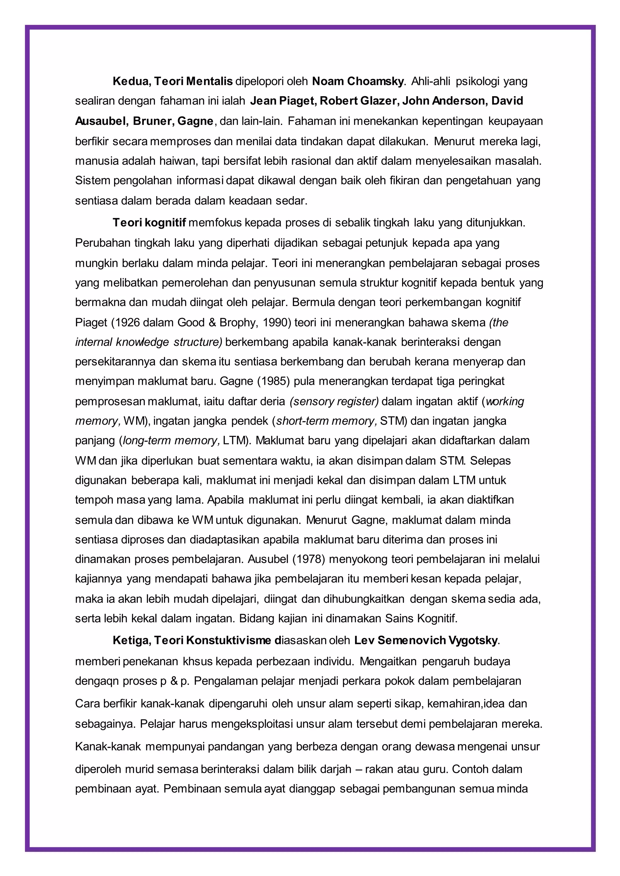 Kedua, Teori Mentalis dipelopori oleh Noam Choamsky. Ahli-ahli psikologi yang
sealiran dengan fahaman ini ialah Jean Piaget, Robert Glazer, John Anderson, David
Ausaubel, Bruner, Gagne, dan lain-lain. Fahaman ini menekankan kepentingan keupayaan
berfikir secara memproses dan menilai data tindakan dapat dilakukan. Menurut mereka lagi,
manusia adalah haiwan, tapi bersifat lebih rasional dan aktif dalam menyelesaikan masalah.
Sistem pengolahan informasi dapat dikawal dengan baik oleh fikiran dan pengetahuan yang
sentiasa dalam berada dalam keadaan sedar.
Teori kognitif memfokus kepada proses di sebalik tingkah laku yang ditunjukkan.
Perubahan tingkah laku yang diperhati dijadikan sebagai petunjuk kepada apa yang
mungkin berlaku dalam minda pelajar. Teori ini menerangkan pembelajaran sebagai proses
yang melibatkan pemerolehan dan penyusunan semula struktur kognitif kepada bentuk yang
bermakna dan mudah diingat oleh pelajar. Bermula dengan teori perkembangan kognitif
Piaget (1926 dalam Good & Brophy, 1990) teori ini menerangkan bahawa skema (the
internal knowledge structure) berkembang apabila kanak-kanak berinteraksi dengan
persekitarannya dan skema itu sentiasa berkembang dan berubah kerana menyerap dan
menyimpan maklumat baru. Gagne (1985) pula menerangkan terdapat tiga peringkat
pemprosesan maklumat, iaitu daftar deria (sensory register) dalam ingatan aktif (working
memory, WM), ingatan jangka pendek (short-term memory, STM) dan ingatan jangka
panjang (long-term memory, LTM). Maklumat baru yang dipelajari akan didaftarkan dalam
WM dan jika diperlukan buat sementara waktu, ia akan disimpan dalam STM. Selepas
digunakan beberapa kali, maklumat ini menjadi kekal dan disimpan dalam LTM untuk
tempoh masa yang lama. Apabila maklumat ini perlu diingat kembali, ia akan diaktifkan
semula dan dibawa ke WM untuk digunakan. Menurut Gagne, maklumat dalam minda
sentiasa diproses dan diadaptasikan apabila maklumat baru diterima dan proses ini
dinamakan proses pembelajaran. Ausubel (1978) menyokong teori pembelajaran ini melalui
kajiannya yang mendapati bahawa jika pembelajaran itu memberi kesan kepada pelajar,
maka ia akan lebih mudah dipelajari, diingat dan dihubungkaitkan dengan skema sedia ada,
serta lebih kekal dalam ingatan. Bidang kajian ini dinamakan Sains Kognitif.
Ketiga, Teori Konstuktivisme diasaskan oleh Lev Semenovich Vygotsky.
memberi penekanan khsus kepada perbezaan individu. Mengaitkan pengaruh budaya
dengaqn proses p & p. Pengalaman pelajar menjadi perkara pokok dalam pembelajaran
Cara berfikir kanak-kanak dipengaruhi oleh unsur alam seperti sikap, kemahiran,idea dan
sebagainya. Pelajar harus mengeksploitasi unsur alam tersebut demi pembelajaran mereka.
Kanak-kanak mempunyai pandangan yang berbeza dengan orang dewasa mengenai unsur
diperoleh murid semasa berinteraksi dalam bilik darjah – rakan atau guru. Contoh dalam
pembinaan ayat. Pembinaan semula ayat dianggap sebagai pembangunan semua minda
 