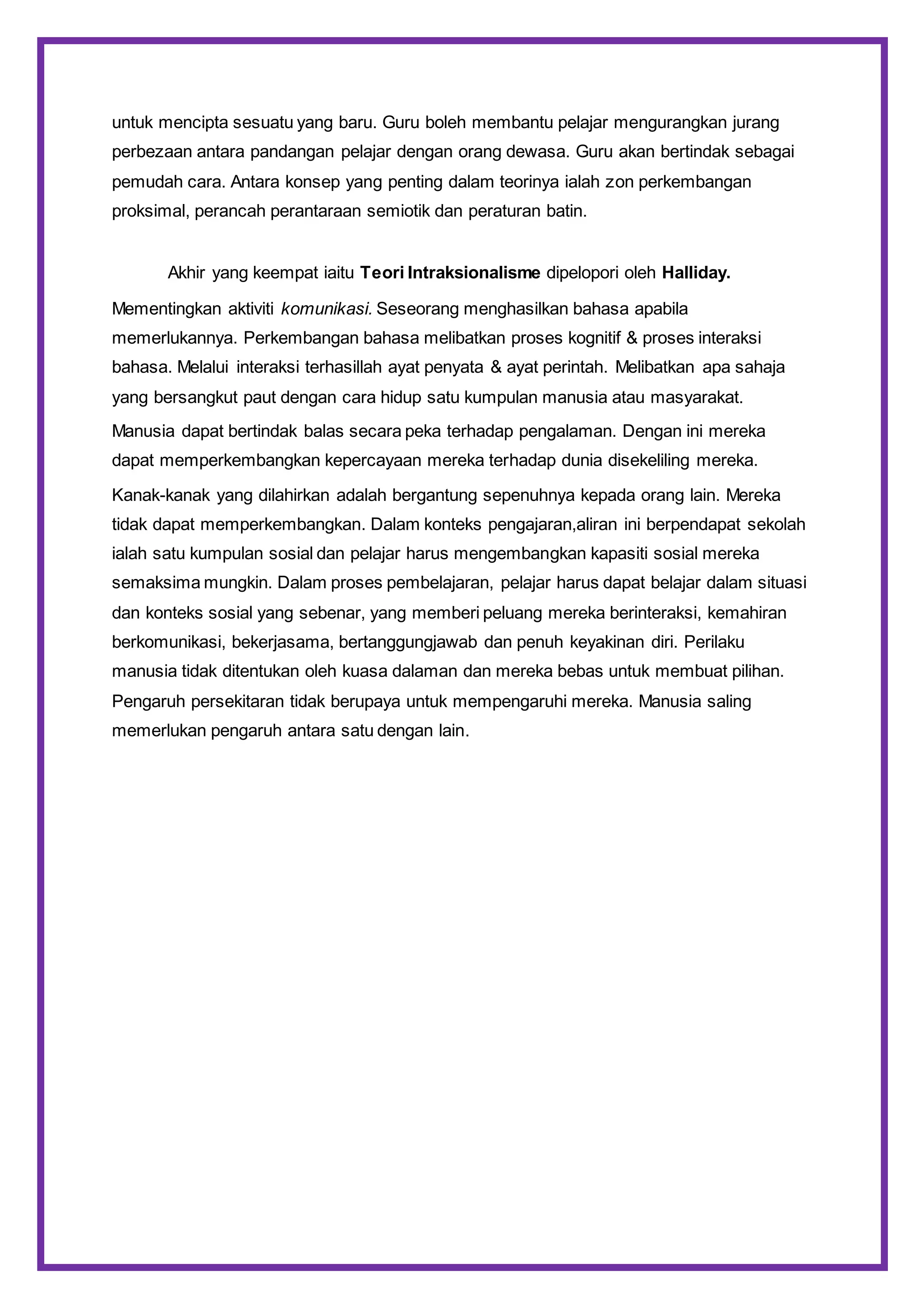 untuk mencipta sesuatu yang baru. Guru boleh membantu pelajar mengurangkan jurang
perbezaan antara pandangan pelajar dengan orang dewasa. Guru akan bertindak sebagai
pemudah cara. Antara konsep yang penting dalam teorinya ialah zon perkembangan
proksimal, perancah perantaraan semiotik dan peraturan batin.
Akhir yang keempat iaitu Teori Intraksionalisme dipelopori oleh Halliday.
Mementingkan aktiviti komunikasi. Seseorang menghasilkan bahasa apabila
memerlukannya. Perkembangan bahasa melibatkan proses kognitif & proses interaksi
bahasa. Melalui interaksi terhasillah ayat penyata & ayat perintah. Melibatkan apa sahaja
yang bersangkut paut dengan cara hidup satu kumpulan manusia atau masyarakat.
Manusia dapat bertindak balas secara peka terhadap pengalaman. Dengan ini mereka
dapat memperkembangkan kepercayaan mereka terhadap dunia disekeliling mereka.
Kanak-kanak yang dilahirkan adalah bergantung sepenuhnya kepada orang lain. Mereka
tidak dapat memperkembangkan. Dalam konteks pengajaran,aliran ini berpendapat sekolah
ialah satu kumpulan sosial dan pelajar harus mengembangkan kapasiti sosial mereka
semaksima mungkin. Dalam proses pembelajaran, pelajar harus dapat belajar dalam situasi
dan konteks sosial yang sebenar, yang memberi peluang mereka berinteraksi, kemahiran
berkomunikasi, bekerjasama, bertanggungjawab dan penuh keyakinan diri. Perilaku
manusia tidak ditentukan oleh kuasa dalaman dan mereka bebas untuk membuat pilihan.
Pengaruh persekitaran tidak berupaya untuk mempengaruhi mereka. Manusia saling
memerlukan pengaruh antara satu dengan lain.
 