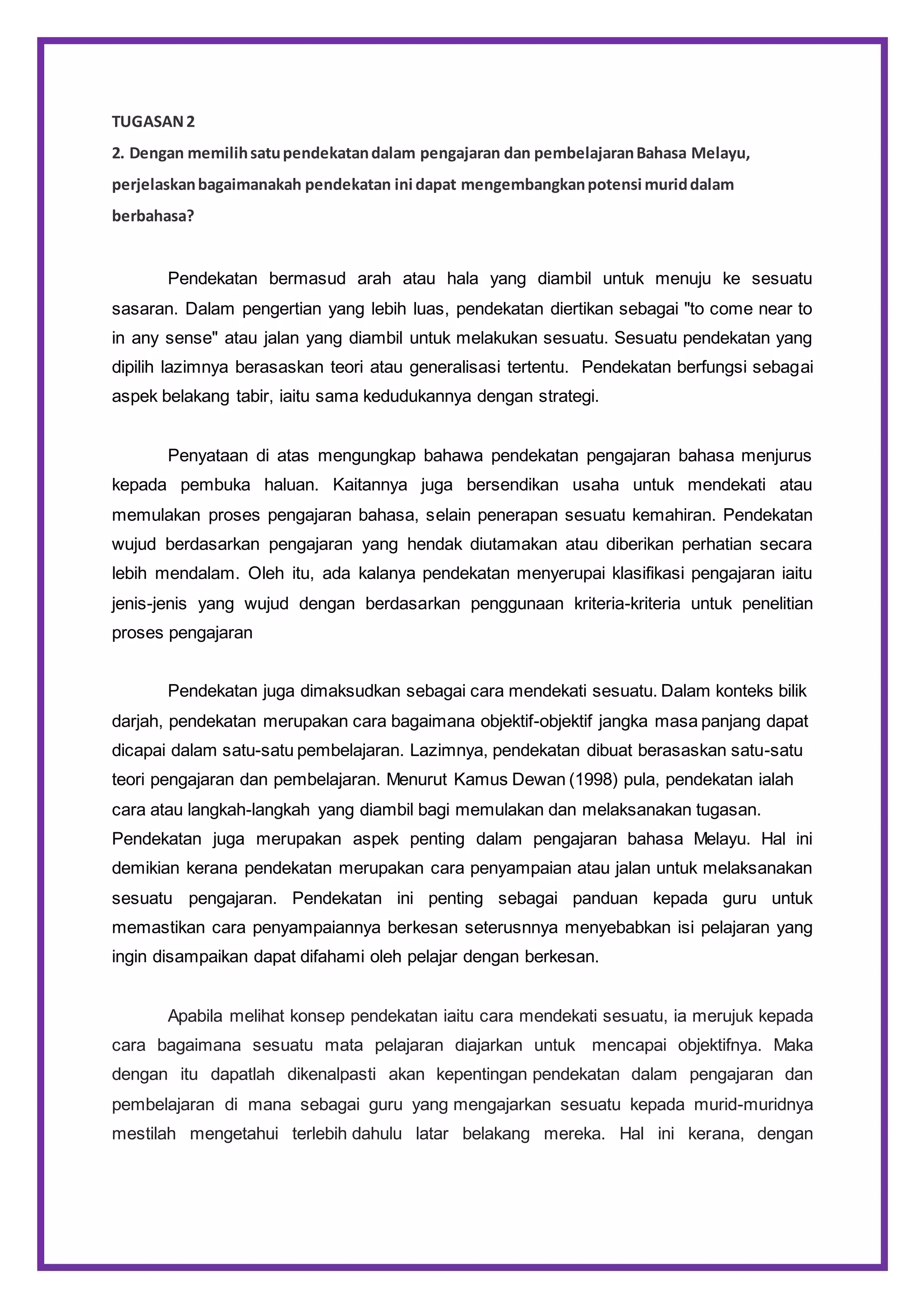 TUGASAN2
2. Dengan memilihsatupendekatandalam pengajaran dan pembelajaranBahasa Melayu,
perjelaskanbagaimanakah pendekatan ini dapat mengembangkanpotensi muriddalam
berbahasa?
Pendekatan bermasud arah atau hala yang diambil untuk menuju ke sesuatu
sasaran. Dalam pengertian yang lebih luas, pendekatan diertikan sebagai "to come near to
in any sense" atau jalan yang diambil untuk melakukan sesuatu. Sesuatu pendekatan yang
dipilih lazimnya berasaskan teori atau generalisasi tertentu. Pendekatan berfungsi sebagai
aspek belakang tabir, iaitu sama kedudukannya dengan strategi.
Penyataan di atas mengungkap bahawa pendekatan pengajaran bahasa menjurus
kepada pembuka haluan. Kaitannya juga bersendikan usaha untuk mendekati atau
memulakan proses pengajaran bahasa, selain penerapan sesuatu kemahiran. Pendekatan
wujud berdasarkan pengajaran yang hendak diutamakan atau diberikan perhatian secara
lebih mendalam. Oleh itu, ada kalanya pendekatan menyerupai klasifikasi pengajaran iaitu
jenis-jenis yang wujud dengan berdasarkan penggunaan kriteria-kriteria untuk penelitian
proses pengajaran
Pendekatan juga dimaksudkan sebagai cara mendekati sesuatu. Dalam konteks bilik
darjah, pendekatan merupakan cara bagaimana objektif-objektif jangka masa panjang dapat
dicapai dalam satu-satu pembelajaran. Lazimnya, pendekatan dibuat berasaskan satu-satu
teori pengajaran dan pembelajaran. Menurut Kamus Dewan (1998) pula, pendekatan ialah
cara atau langkah-langkah yang diambil bagi memulakan dan melaksanakan tugasan.
Pendekatan juga merupakan aspek penting dalam pengajaran bahasa Melayu. Hal ini
demikian kerana pendekatan merupakan cara penyampaian atau jalan untuk melaksanakan
sesuatu pengajaran. Pendekatan ini penting sebagai panduan kepada guru untuk
memastikan cara penyampaiannya berkesan seterusnnya menyebabkan isi pelajaran yang
ingin disampaikan dapat difahami oleh pelajar dengan berkesan.
Apabila melihat konsep pendekatan iaitu cara mendekati sesuatu, ia merujuk kepada
cara bagaimana sesuatu mata pelajaran diajarkan untuk mencapai objektifnya. Maka
dengan itu dapatlah dikenalpasti akan kepentingan pendekatan dalam pengajaran dan
pembelajaran di mana sebagai guru yang mengajarkan sesuatu kepada murid-muridnya
mestilah mengetahui terlebih dahulu latar belakang mereka. Hal ini kerana, dengan
 