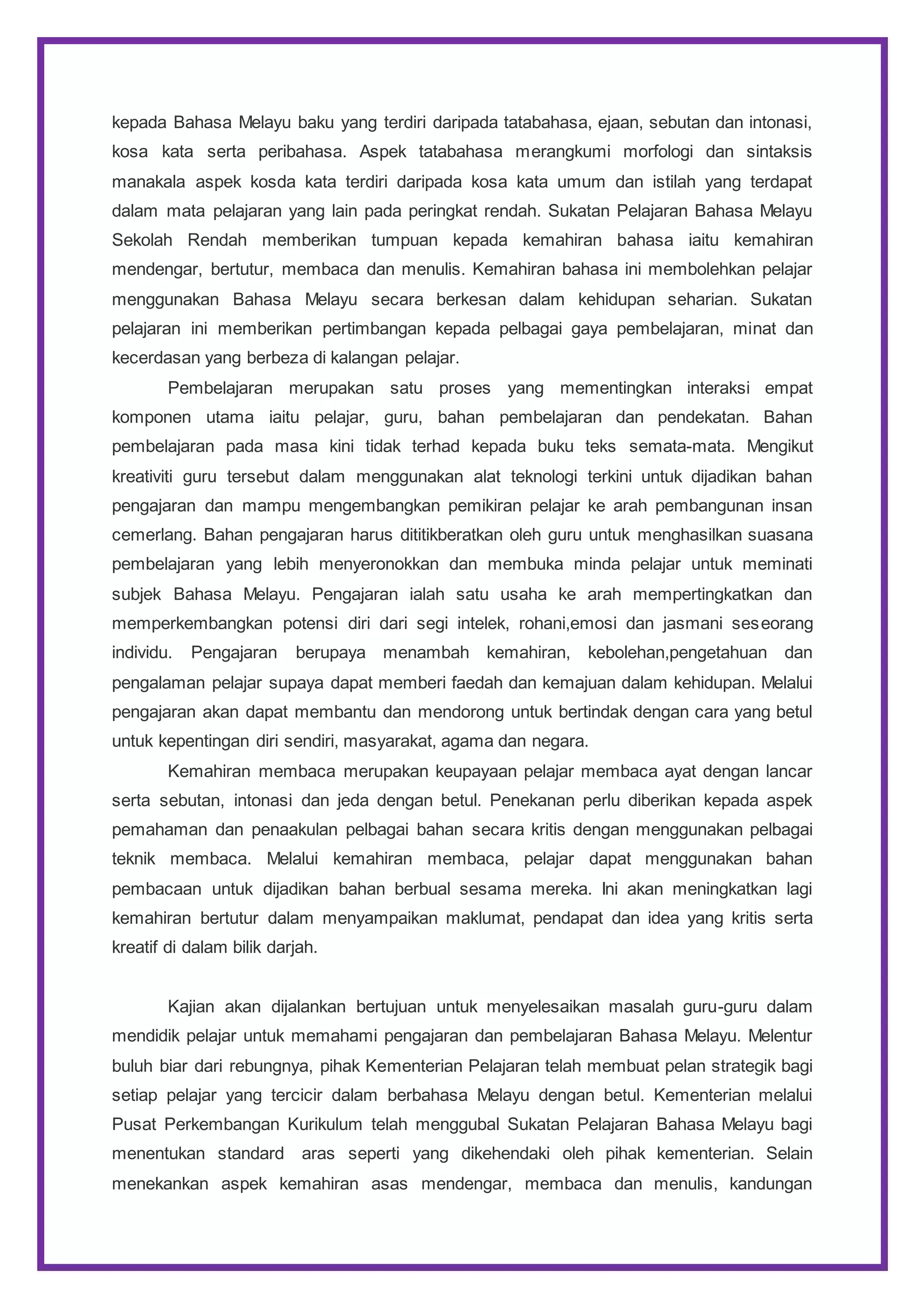 kepada Bahasa Melayu baku yang terdiri daripada tatabahasa, ejaan, sebutan dan intonasi,
kosa kata serta peribahasa. Aspek tatabahasa merangkumi morfologi dan sintaksis
manakala aspek kosda kata terdiri daripada kosa kata umum dan istilah yang terdapat
dalam mata pelajaran yang lain pada peringkat rendah. Sukatan Pelajaran Bahasa Melayu
Sekolah Rendah memberikan tumpuan kepada kemahiran bahasa iaitu kemahiran
mendengar, bertutur, membaca dan menulis. Kemahiran bahasa ini membolehkan pelajar
menggunakan Bahasa Melayu secara berkesan dalam kehidupan seharian. Sukatan
pelajaran ini memberikan pertimbangan kepada pelbagai gaya pembelajaran, minat dan
kecerdasan yang berbeza di kalangan pelajar.
Pembelajaran merupakan satu proses yang mementingkan interaksi empat
komponen utama iaitu pelajar, guru, bahan pembelajaran dan pendekatan. Bahan
pembelajaran pada masa kini tidak terhad kepada buku teks semata-mata. Mengikut
kreativiti guru tersebut dalam menggunakan alat teknologi terkini untuk dijadikan bahan
pengajaran dan mampu mengembangkan pemikiran pelajar ke arah pembangunan insan
cemerlang. Bahan pengajaran harus dititikberatkan oleh guru untuk menghasilkan suasana
pembelajaran yang lebih menyeronokkan dan membuka minda pelajar untuk meminati
subjek Bahasa Melayu. Pengajaran ialah satu usaha ke arah mempertingkatkan dan
memperkembangkan potensi diri dari segi intelek, rohani,emosi dan jasmani seseorang
individu. Pengajaran berupaya menambah kemahiran, kebolehan,pengetahuan dan
pengalaman pelajar supaya dapat memberi faedah dan kemajuan dalam kehidupan. Melalui
pengajaran akan dapat membantu dan mendorong untuk bertindak dengan cara yang betul
untuk kepentingan diri sendiri, masyarakat, agama dan negara.
Kemahiran membaca merupakan keupayaan pelajar membaca ayat dengan lancar
serta sebutan, intonasi dan jeda dengan betul. Penekanan perlu diberikan kepada aspek
pemahaman dan penaakulan pelbagai bahan secara kritis dengan menggunakan pelbagai
teknik membaca. Melalui kemahiran membaca, pelajar dapat menggunakan bahan
pembacaan untuk dijadikan bahan berbual sesama mereka. Ini akan meningkatkan lagi
kemahiran bertutur dalam menyampaikan maklumat, pendapat dan idea yang kritis serta
kreatif di dalam bilik darjah.
Kajian akan dijalankan bertujuan untuk menyelesaikan masalah guru-guru dalam
mendidik pelajar untuk memahami pengajaran dan pembelajaran Bahasa Melayu. Melentur
buluh biar dari rebungnya, pihak Kementerian Pelajaran telah membuat pelan strategik bagi
setiap pelajar yang tercicir dalam berbahasa Melayu dengan betul. Kementerian melalui
Pusat Perkembangan Kurikulum telah menggubal Sukatan Pelajaran Bahasa Melayu bagi
menentukan standard aras seperti yang dikehendaki oleh pihak kementerian. Selain
menekankan aspek kemahiran asas mendengar, membaca dan menulis, kandungan
 
