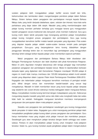 sukatan pelajaran lebih menggalakkan pelajar berfikir secara kreatif dan kritis,
berkomunikasi dan berinteraksi dalam mengembangkan pemikiran pelajar dalam Bahasa
Melayu. Sistem bahasa dalam pengajaran dan pembelajaran merujuk kepada Bahasa
Melayu baku yang terdiri daripada tatabahasa, ejaan, sebutan dan intonasi, kosa kata serta
peribahasa yang diajar dalam bilik darjah. Masalah yang paling membimbangkan ialah
pelajar kurang memberi perhatian terhadap guru mengajar kerana guru menggunakan
kaedah pengajaran secara tradisional iaitu bersyarah untuk memberi maklumat. Guru-guru
kurang mahir dalam teknik penyoalan bagi merangsang pemikiran pelajar menyebabkan
pelajar kurang mengikuti proses pengajaran dan pembelajaran. Guru juga kurang
mengaplikasikan kemahiran berfikir melalui kaedah penyoalan yang digunakan. Pola soalan
yang diajukan kepada pelajar adalah soalan-soalan berasas rendah pada peringkat
pengetahuan. Guru-guru yang berpengalaman lama kurang didedahkan dengan
penggunaan teknologi terkini dan ini merumitkan lagi pembelajaran yang menggunakan
teknologi terkini sebagai tarikan kepada pelajar untuk memberikan sepenuh perhatian.
Modul pengajaran dan pembelajaran Bahasa Melayu telah disediakan oleh
Bahagian Pembangunan Kurikulum dan telah disahkan oleh pihak Kementerian Pelajaran.
Modul ini perlu digunakan mengikut tatacaranya oleh tenaga pengajar bagi memastikan
perjalanan pengajaran dan pembelajaran berjalan lancar. Modul ini diperkenalkan berikutan
daripada kajian yang dijalankan oleh Kementerian Pelajaran mendapati 165,000 pelajar di
negara ini masih tidak mampu membaca dan 125,000 daripadanya adalah murid sekolah
rendah yang dilaporkan dalam Laporan Pelan Induk Pembangunan Pendidikan 2006-2010.
Kegagalan dan kelambatan pelajar menguasai kemahiran membaca di peringkat rendah
perlu dilihat dengan serius dan memerlukan kaedah-kaedah yang sesuai bagi
mengatasinya. Masalah ini boleh memberikan kesan yang buruk kepada pelajar daripada
segi akademik dan sosial dimana sekiranya mereka ketinggalan dalam menguasai Bahasa
Melayu menyebabkan mereka kurang berminat dengan matapelajaran yang lain. Seterusnya
mengundang kepada masalah yang lebih serius iaitu tidak suka menghadiri kelas dan selalu
tidak hadir ke sekolah. Ketinggalan menguasai kemahiran membaca mempengaruhi
penguasaan dan pencapaian dalam mata pelajaran yang lain.
Sewaktu sesi pengajaran dan pembelajaran sesetengah guru kurang menggunakan
teknik penyoalan di dalam kelas. Kegagalan guru untuk merangsang pemikiran pelajar telah
menyebabkan penglibatan pelajar kurang dalam proses pengajaran dan pembelajaran. Guru
hanya memberikan masa yang singkat untuk pelajar mencari dan memikirkan jawapan.
Sesetengah guru akan menghukum pelajar tersebut dengan berdiri sehingga sesi soalan
selesai. Perkara ini akan menyebabkan pelajar kurang untuk mengikuti mata pelajaran
tersebut. Selain itu, guru kurang menekan aspek penglibatan pelajar dalam mengemukakan
 