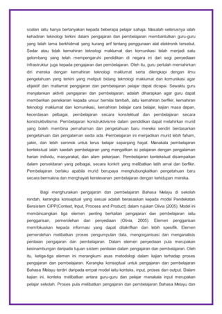soalan iaitu hanya bertanyakan kepada beberapa pelajar sahaja. Masalah seterusnya ialah
kehadiran teknologi terkini dalam pengajaran dan pembelajaran membantutkan guru-guru
yang telah lama berkhidmat yang kurang arif tentang penggunaan alat elektronik tersebut.
Sedar atau tidak kemahiran teknologi maklumat dan komunikasi telah menjadi satu
gelombang yang telah mempengaruhi pendidikan di negara ini dari segi penyediaan
infrastruktur juga kepada pengajaran dan pembelajaran. Oleh itu, guru perlulah memahirkan
diri mereka dengan kemahiran teknologi maklumat serta dilengkapi dengan ilmu
pengetahuan yang terkini yang meliputi bidang teknologi maklumat dan komunikasi agar
objektif dan matlamat pengajaran dan pembelajaran pelajar dapat dicapai. Sewaktu guru
menjalankan aktiviti pengajaran dan pembelajaran, adalah diharapkan agar guru dapat
memberikan penekanan kepada unsur bernilai tambah, iaitu kemahiran berfikir, kemahiran
teknologi maklumat dan komunikasi, kemahiran belajar cara belajar, kajian masa depan,
kecerdasan pelbagai, pembelajaran secara konstektual dan pembelajaran secara
konstruktivitisme. Pembelajaran konstruktivisme dalam pendidikan dapat melahirkan murid
yang boleh membina pemahaman dan pengetahuan baru mereka sendiri berdasarkan
pengetahuan dan pengalaman sedia ada. Pembelajaran ini menjadikan murid lebih faham,
yakin, dan lebih seronok untuk terus belajar sepanjang hayat. Manakala pembelajaran
kontekstual ialah kaedah pembelajaran yang mengaitkan isi pelajaran dengan pengalaman
harian individu, masyarakat, dan alam pekerjaan. Pembelajaran kontekstual disampaikan
dalam persekitaran yang pelbagai, secara konkrit yang melibatkan latih amal dan berfikir.
Pembelajaran berlaku apabila murid berupaya menghubungkaitkan pengetahuan baru
secara bermakna dan menghayati kerelevanan pembelajaran dengan kehidupan mereka.
Bagi menghuraikan pengajaran dan pembelajaran Bahasa Melayu di sekolah
rendah, kerangka konseptual yang sesuai adalah berasaskan kepada model Pendekatan
Bersistem CIPP(Context, Input, Process and Product) dalam rujukan Olivia (2005). Model ini
membincangkan tiga elemen penting berkaitan pengajaran dan pembelajaran iaitu
penggarisan, pemerolehan dan penyediaan (Olivia, 2005). Elemen penggarisan
memfokuskan kepada informasi yang dapat ditakrifkan dan lebih spesifik. Elemen
pemerolehan melibatkan proses pengumpulan data, mengorganisasi dan menganalisis
penilaian pengajaran dan pembelajaran. Dalam elemen penyediaan pula merupakan
kesinambungan daripada tujuan sistem penilaian dalam pengajaran dan pembelajaran. Oleh
itu, ketiga-tiga elemen ini merangkumi asas metodologi dalam kajian terhadap proses
pengajaran dan pembelajaran. Kerangka konseptual untuk pengajaran dan pembelajaran
Bahasa Melayu terdiri daripada empat model iaitu konteks, input, proses dan output. Dalam
kajian ini, konteks melibatkan antara guru-guru dan pelajar manakala input merupakan
pelajar sekolah. Proses pula melibatkan pengajaran dan pembelajaran Bahasa Melayu dan
 
