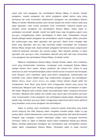 output ialah hasil pengajaran dan pembelajaran Bahasa Melayu di sekolah. Kaedah
pengajaran, sukatan pengajaran dan bahan pengajaran adalah elemen yang saling
berhubung kait untuk memastikan keberkesanan pengajaran dan pembelajaran Bahasa
Melayu di sekolah. Manakala penilaian pula merujuk kepada satu sistem maklum balas yang
dapat digunakan untuk menilai perubahan serta memberikan maklumat kepada guru
berkaitan proses pengajaran dan pembelajaran Bahasa Melayu. Dalam kajian ini,
pendekatan komunikatif, deduktif, induktif dan elektif diukur bagi mengetahui sejauh mana
guru-guru mengaplikasikan dalam pembelajaran di dalam kelas. Perkaedahan merujuk
kepada pelbagai kaedah pengajaran dan pembelajaran seperti mengajar, latihan, persoalan
dan perbincangan yang selalu digunakan oleh guru-guru. Bahan bantu mengajar ialah
bahan yang digunakan oleh guru bagi membantu pelajar mempelajari dan menguasai
Bahasa Melayu dengan baik. Aspek penilaian pengajaran bermaksud proses pengumpulan
maklumat berkenaan kemajuan dan prestasi pelajar. Hasil daripada penilaian ini dapat
digunakan oleh guru-guru untuk menyediakan alternatif yang lebih baik bagi memperbaiki
mutu pengajaran dan pembelajaran Bahasa Melayu di sekolah rendah.
Matlamat matapelajaran Bahasa Melayu Sekolah Rendah adalah untuk melahirkan
murid yang berketrampilan berbahasa, menghargai serta menghayati Bahasa Melayu
sebagai bahasa rasmi negara, bahasa perpaduan dan bahasa ilmu. Usaha ini yang
berterusan ke arah memperkembangkan potensi individu secara menyeluruh dan bersepadu
serta bertujuan untuk melahirkan rakyat yang berilmu pengetahuan, berketrampilan dan
berakhlak mulia. Antara objektif kajian bagi melaksanakan pengajaran dan pembelajaran
Bahasa Melayu adalah seperti berikut iaitu pelajar mampu bertutur dengan petah dan
mengeluarkan buah fikiran yang bernas serta menggunakan bahasa yang sesuai dan
bertatasusila. Mengenal pasti sikap guru terhadap pengajaran dan pembelajaran di dalam
bilik darjah. Mengenal pasti masalah pelajar yang kelambatan dalam menguasai kemahiran
membaca. Mengenal pasti aplikasi dan kaedah yang sesuai bagi memudahkan guru-guru
untuk menyampaikan modul pengajaran dan pembelajaran kepada pelajar. Mengenal pasti
kaedah bagi membantu guru-guru dalam menggunakan sepenuhnya bahan bantu elektronik
yang disediakan untuk proses pengajaran dan pembelajaran.
Kajian ini penting untuk memberikan maklumat kepada pihak-pihak yang terlibat
secara langsung dan tidak langsung dalam mengatasi masalah pelajar. Kajian ini juga
penting dalam melihat keberkesanan modul-modul yang dikeluarkan oleh pihak Kementerian
Pelajaran bagi mengatasi masalah kelambatan pelajar untuk menguasai kemahiran
membaca. Selain itu, kajian ini dilakukan kerana dapat menjelaskan kepada guru Bahasa
Melayu terhadap pelaksanaan pengajaran dan pembelajaran bagi meningkatkan prestasi
pelajar dalam matapelajaran Bahasa Melayu. Diharapkan kajian ini dapat memberi
 