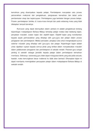 kemahiran yang disampaikan kepada pelajar. Pembelajaran merupakan satu proses
pemerolehan maklumat dan pengetahuan, penguasaan kemahiran dan tabiat serta
pembentukan sikap dan kepercayaan. Pembelajaran juga berkaitan dengan proses belajar.
Proses pembelajaran berlaku di mana-mana tempat dan pada sebarang masa yang tidak
ditetapkan tempoh tamatnya.
Rumusan yang dapat disimpulkan dalam perkara ini adalah pengetahuan tentang
kepentingan matapelajaran Bahasa Melayu terhadap pelajar melalui latar belakang kajian,
penyataan masalah, soalan kajian dan objektif kajian. Objektif kajian yang menekankan
kepada aspek permasalahan yang dihadapi oleh guru-guru dan pelajar dalam proses
pengajaran dan pembelajaran. Melalui persoalan, pengkaji cuba untuk mengenalpasti punca
sebenar masalah yang dihadapi oleh guru-guru dan pelajar. Kepentingan kajian adalah
untuk dijadikan rujukan kepada semua pihak yang terlibat dalam menyelesaikan masalah
dalam pelaksanaan pengajaran dan pembelajaran di sekolah rendah. Peranan guru sangat
penting di sekolah sebagai pendidik kepada pelajar dalam pembelajaran kemahiran
membaca. Sekiranya seseorang guru tidak dapat menguasai teknik yang ada pada sesuatu
kaedah, maka kemungkinan besar matlamat itu tidak akan berhasil. Diharapkan kajian ini
dapat membantu meningkatkan pencapaian pelajar dalam matapelajaran Bahasa Melayu di
sekolah rendah.
 