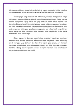 teknik pelulah dilakukan secara teliti dan berhati-hati supaya pendekatan ini tidak mehalang
guru melaksanakan proses pembentukan konsep-konsep secara mudah dan berkesan.
Kaedah projek yang diasaskan oleh John Dewey misalnya, menggalakkan pelajar
mempelajari sesuatu melalui pengalaman, permerhatian dan percubaan. Pelajar merasa
seronok menjalankan ujikaji aktiviti lain yang dilakukan dalam situasi sebenar dan
bermakna. Biasanya kaedah ini memberi peluang kepada pelajar menggunakan kemudahan
alat deria mereka untuk membuat pengamatan dan penanggapan secara berkesan. Dari
segi penggunaan teknik pula, guru boleh menggunakan apa sahaja teknik yang difikirkan
sesuai sama ada teknik menerang, teknik mengkaji, teknik penyelesaian mudah, teknik
bercerita dan teknik perbincangan.
Dalam tugasan ini, beberapa aspek tentang pengajaran kepentingan penekanan
terhadap aspek startegi, pendekatan, kaedah dan teknik pengajaran. Dalam merancang
aktiviti mengajar yang berkesan dan bermakna kepada para pelajar, guru haruslah
memikirkan terlebih dahulu tentang pendekatan, kaedah dan teknik yang akan digunakan.
Pemilihan strategi secara bijaksana mampu menjamin kelicinan serta keberkesanan
penyampaian sesuatu subjek atau modul.
 