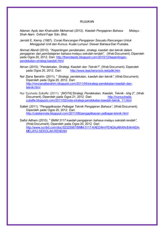 RUJUKAN
Adenan Ayob dan Khairuddin Mohamad (2012). Kaedah Pengajaran Bahasa Melayu.
Shah Alam: Oxford Fajar Sdn. Bhd.
Jerrold E. Kemp. (1987). Corak Rancangan Pengajaran Sesuatu Rancangan Untuk
Menggubal Unit dan Kursus. Kuala Lumpur: Dewan Bahasa Dan Pustaka.
Ahmad Afendi (2010). “Kepentingan pendekatan, strategi, kaedah dan teknik dalam
pengajaran dan pembelajaran bahasa melayu sekolah rendah”, (Web Document). Diperoleh
pada Ogos 20, 2012, Dari: http://thenotejots.blogspot.com/2010/12/kepentingan-
pendekatan-strategi-kaedah.html
Aiman (2010). “Pendekatan, Strategi, Kaedah dan Teknik?”, (Web Document). Diperoleh
pada Ogos 20, 2012. Dari: http://www.teachersrock.net/pdkt.htm
Nor Ziana Iberahin (2011). " Strategi, pendekatan, kaedah dan teknik”, (Web Document).
Diperoleh pada Ogos 20, 2012. Dari:
http://norzianaiberahim.blogspot.com/2011/04/strategi-pendekatan-kaedah-dan-
teknik.html
Nur Syuhada Zulkafle (2011). “[NOTA] Strategi, Pendekatan, Kaedah, Teknik - bhg 2”, (Web
Document). Diperoleh pada Ogos 21, 2012. Dari: http://nursyuhada-
zukafle.blogspot.com/2011/02/nota-strategi-pendekatan-kaedah-teknik_11.html
Salleh (2011). "Pengaplikasian Pelbagai Teknik Pengajaran Bahasa”, (Web Document).
Diperoleh pada Ogos 20, 2012. Dari:
http://catatannota.blogspot.com/2011/08/pengaplikasian-pelbagai-teknik.html
Saiful Adham (2010). " BMM 3117 kaedah pengajaran bahasa melayu sekolah rendah”,
(Web Document). Diperoleh pada Ogos 20, 2012. Dari:
http://www.scribd.com/doc/52325067/BMM-3117-KAEDAH-PENGAJARAN-BAHASA-
MELAYU-SEKOLAH-RENDAH
 
