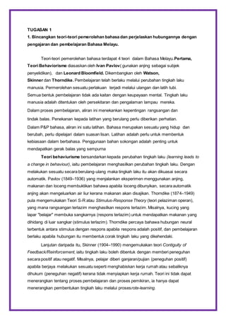 TUGASAN 1
1. Bincangkan teori-teori pemerolehan bahasa dan perjelaskan hubungannya dengan
pengajaran dan pembelajaran Bahasa Melayu.
Teori-teori pemerolehan bahasa terdapat 4 teori dalam Bahasa Melayu.Pertama,
Teori Behaviorisme diasaskan oleh Ivan Pavlov( gunakan anjing sebagai subjek
penyelidikan), dan Leonard Bloomfield. Dikembangkan oleh Watson,
Skinner dan Thorndike. Pembelajaran telah berlaku melalui perubahan tingkah laku
manusia. Permerolehan sesuatu perlakuan terjadi melalui ulangan dan latih tubi.
Semua bentuk pembelajaran tidak ada kaitan dengan keupayaan mental. Tingkah laku
manusia adalah ditentukan oleh persekitaran dan pengalaman lampau mereka.
Dalam proses pembelajaran, aliran ini menekankan kepentingan rangsangan dan
tindak balas. Penekanan kepada latihan yang berulang perlu diberikan perhatian.
Dalam P&P bahasa, aliran ini satu latihan. Bahasa merupakan sesuatu yang hidup dan
berubah, perlu dipelajari dalam suasan lisan. Latihan adalah perlu untuk membentuk
kebiasaan dalam berbahasa. Penggunaan bahan sokongan adalah penting untuk
mendapatkan gerak balas yang sempurna
Teori behaviurisme bersandarkan kepada perubahan tingkah laku (learning leads to
a change in behaviour), iaitu pembelajaran menghasilkan perubahan tingkah laku. Dengan
melakukan sesuatu secara berulang-ulang maka tingkah laku itu akan dikuasai secara
automatik. Pavlov (1849–1936) yang menjalankan eksperimen menggunakan anjing,
makanan dan loceng membuktikan bahawa apabila loceng dibunyikan, secara automatik
anjing akan mengeluarkan air liur kerana makanan akan disajikan. Thorndike (1874–1949)
pula mengemukakan Teori S-R atau Stimulus-Response Theory (teori pelaziman operan),
yang mana rangsangan terlazim menghasilkan respons terlazim. Misalnya, kucing yang
lapar "belajar" membuka sangkarnya (respons terlazim) untuk mendapatkan makanan yang
dihidang di luar sangkar (stimulus terlazim). Thorndike percaya bahawa hubungan neural
terbentuk antara stimulus dengan respons apabila respons adalah positif, dan pembelajaran
berlaku apabila hubungan itu membentuk corak tingkah laku yang dikehendaki.
Lanjutan daripada itu, Skinner (1904–1990) mengemukakan teori Contiguity of
Feedback/Reinforcement, iaitu tingkah laku boleh dibentuk dengan memberi peneguhan
secara positif atau negatif. Misalnya, pelajar diberi ganjaran/pujian (peneguhan positif)
apabila berjaya melakukan sesuatu seperti menghabiskan kerja rumah atau sebaliknya
dihukum (peneguhan negatif) kerana tidak menyiapkan kerja rumah. Teori ini tidak dapat
menerangkan tentang proses pembelajaran dan proses pemikiran, ia hanya dapat
menerangkan pembentukan tingkah laku melalui prosesrote-learning.
 