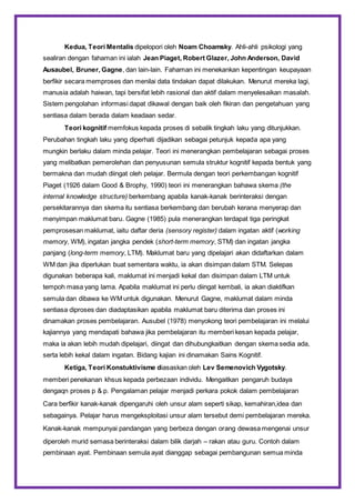 Kedua, Teori Mentalis dipelopori oleh Noam Choamsky. Ahli-ahli psikologi yang
sealiran dengan fahaman ini ialah Jean Piaget, Robert Glazer, John Anderson, David
Ausaubel, Bruner, Gagne, dan lain-lain. Fahaman ini menekankan kepentingan keupayaan
berfikir secara memproses dan menilai data tindakan dapat dilakukan. Menurut mereka lagi,
manusia adalah haiwan, tapi bersifat lebih rasional dan aktif dalam menyelesaikan masalah.
Sistem pengolahan informasi dapat dikawal dengan baik oleh fikiran dan pengetahuan yang
sentiasa dalam berada dalam keadaan sedar.
Teori kognitif memfokus kepada proses di sebalik tingkah laku yang ditunjukkan.
Perubahan tingkah laku yang diperhati dijadikan sebagai petunjuk kepada apa yang
mungkin berlaku dalam minda pelajar. Teori ini menerangkan pembelajaran sebagai proses
yang melibatkan pemerolehan dan penyusunan semula struktur kognitif kepada bentuk yang
bermakna dan mudah diingat oleh pelajar. Bermula dengan teori perkembangan kognitif
Piaget (1926 dalam Good & Brophy, 1990) teori ini menerangkan bahawa skema (the
internal knowledge structure) berkembang apabila kanak-kanak berinteraksi dengan
persekitarannya dan skema itu sentiasa berkembang dan berubah kerana menyerap dan
menyimpan maklumat baru. Gagne (1985) pula menerangkan terdapat tiga peringkat
pemprosesan maklumat, iaitu daftar deria (sensory register) dalam ingatan aktif (working
memory, WM), ingatan jangka pendek (short-term memory, STM) dan ingatan jangka
panjang (long-term memory, LTM). Maklumat baru yang dipelajari akan didaftarkan dalam
WM dan jika diperlukan buat sementara waktu, ia akan disimpan dalam STM. Selepas
digunakan beberapa kali, maklumat ini menjadi kekal dan disimpan dalam LTM untuk
tempoh masa yang lama. Apabila maklumat ini perlu diingat kembali, ia akan diaktifkan
semula dan dibawa ke WM untuk digunakan. Menurut Gagne, maklumat dalam minda
sentiasa diproses dan diadaptasikan apabila maklumat baru diterima dan proses ini
dinamakan proses pembelajaran. Ausubel (1978) menyokong teori pembelajaran ini melalui
kajiannya yang mendapati bahawa jika pembelajaran itu memberi kesan kepada pelajar,
maka ia akan lebih mudah dipelajari, diingat dan dihubungkaitkan dengan skema sedia ada,
serta lebih kekal dalam ingatan. Bidang kajian ini dinamakan Sains Kognitif.
Ketiga, Teori Konstuktivisme diasaskan oleh Lev Semenovich Vygotsky.
memberi penekanan khsus kepada perbezaan individu. Mengaitkan pengaruh budaya
dengaqn proses p & p. Pengalaman pelajar menjadi perkara pokok dalam pembelajaran
Cara berfikir kanak-kanak dipengaruhi oleh unsur alam seperti sikap, kemahiran,idea dan
sebagainya. Pelajar harus mengeksploitasi unsur alam tersebut demi pembelajaran mereka.
Kanak-kanak mempunyai pandangan yang berbeza dengan orang dewasa mengenai unsur
diperoleh murid semasa berinteraksi dalam bilik darjah – rakan atau guru. Contoh dalam
pembinaan ayat. Pembinaan semula ayat dianggap sebagai pembangunan semua minda
 