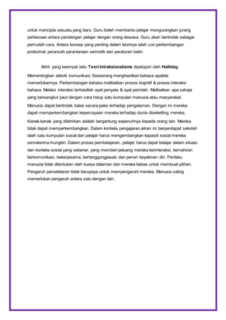 untuk mencipta sesuatu yang baru. Guru boleh membantu pelajar mengurangkan jurang
perbezaan antara pandangan pelajar dengan orang dewasa. Guru akan bertindak sebagai
pemudah cara. Antara konsep yang penting dalam teorinya ialah zon perkembangan
proksimal, perancah perantaraan semiotik dan peraturan batin.
Akhir yang keempat iaitu Teori Intraksionalisme dipelopori oleh Halliday.
Mementingkan aktiviti komunikasi. Seseorang menghasilkan bahasa apabila
memerlukannya. Perkembangan bahasa melibatkan proses kognitif & proses interaksi
bahasa. Melalui interaksi terhasillah ayat penyata & ayat perintah. Melibatkan apa sahaja
yang bersangkut paut dengan cara hidup satu kumpulan manusia atau masyarakat.
Manusia dapat bertindak balas secara peka terhadap pengalaman. Dengan ini mereka
dapat memperkembangkan kepercayaan mereka terhadap dunia disekeliling mereka.
Kanak-kanak yang dilahirkan adalah bergantung sepenuhnya kepada orang lain. Mereka
tidak dapat memperkembangkan. Dalam konteks pengajaran,aliran ini berpendapat sekolah
ialah satu kumpulan sosial dan pelajar harus mengembangkan kapasiti sosial mereka
semaksima mungkin. Dalam proses pembelajaran, pelajar harus dapat belajar dalam situasi
dan konteks sosial yang sebenar, yang memberi peluang mereka berinteraksi, kemahiran
berkomunikasi, bekerjasama, bertanggungjawab dan penuh keyakinan diri. Perilaku
manusia tidak ditentukan oleh kuasa dalaman dan mereka bebas untuk membuat pilihan.
Pengaruh persekitaran tidak berupaya untuk mempengaruhi mereka. Manusia saling
memerlukan pengaruh antara satu dengan lain.
 