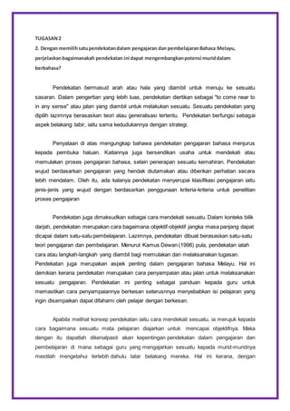 TUGASAN2
2. Dengan memilihsatupendekatandalam pengajaran dan pembelajaranBahasa Melayu,
perjelaskanbagaimanakah pendekatan ini dapat mengembangkanpotensi muriddalam
berbahasa?
Pendekatan bermasud arah atau hala yang diambil untuk menuju ke sesuatu
sasaran. Dalam pengertian yang lebih luas, pendekatan diertikan sebagai "to come near to
in any sense" atau jalan yang diambil untuk melakukan sesuatu. Sesuatu pendekatan yang
dipilih lazimnya berasaskan teori atau generalisasi tertentu. Pendekatan berfungsi sebagai
aspek belakang tabir, iaitu sama kedudukannya dengan strategi.
Penyataan di atas mengungkap bahawa pendekatan pengajaran bahasa menjurus
kepada pembuka haluan. Kaitannya juga bersendikan usaha untuk mendekati atau
memulakan proses pengajaran bahasa, selain penerapan sesuatu kemahiran. Pendekatan
wujud berdasarkan pengajaran yang hendak diutamakan atau diberikan perhatian secara
lebih mendalam. Oleh itu, ada kalanya pendekatan menyerupai klasifikasi pengajaran iaitu
jenis-jenis yang wujud dengan berdasarkan penggunaan kriteria-kriteria untuk penelitian
proses pengajaran
Pendekatan juga dimaksudkan sebagai cara mendekati sesuatu. Dalam konteks bilik
darjah, pendekatan merupakan cara bagaimana objektif-objektif jangka masa panjang dapat
dicapai dalam satu-satu pembelajaran. Lazimnya, pendekatan dibuat berasaskan satu-satu
teori pengajaran dan pembelajaran. Menurut Kamus Dewan (1998) pula, pendekatan ialah
cara atau langkah-langkah yang diambil bagi memulakan dan melaksanakan tugasan.
Pendekatan juga merupakan aspek penting dalam pengajaran bahasa Melayu. Hal ini
demikian kerana pendekatan merupakan cara penyampaian atau jalan untuk melaksanakan
sesuatu pengajaran. Pendekatan ini penting sebagai panduan kepada guru untuk
memastikan cara penyampaiannya berkesan seterusnnya menyebabkan isi pelajaran yang
ingin disampaikan dapat difahami oleh pelajar dengan berkesan.
Apabila melihat konsep pendekatan iaitu cara mendekati sesuatu, ia merujuk kepada
cara bagaimana sesuatu mata pelajaran diajarkan untuk mencapai objektifnya. Maka
dengan itu dapatlah dikenalpasti akan kepentingan pendekatan dalam pengajaran dan
pembelajaran di mana sebagai guru yang mengajarkan sesuatu kepada murid-muridnya
mestilah mengetahui terlebih dahulu latar belakang mereka. Hal ini kerana, dengan
 