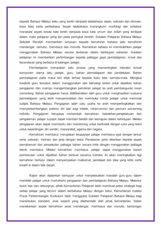 kepada Bahasa Melayu baku yang terdiri daripada tatabahasa, ejaan, sebutan dan intonasi,
kosa kata serta peribahasa. Aspek tatabahasa merangkumi morfologi dan sintaksis
manakala aspek kosda kata terdiri daripada kosa kata umum dan istilah yang terdapat
dalam mata pelajaran yang lain pada peringkat rendah. Sukatan Pelajaran Bahasa Melayu
Sekolah Rendah memberikan tumpuan kepada kemahiran bahasa iaitu kemahiran
mendengar, bertutur, membaca dan menulis. Kemahiran bahasa ini membolehkan pelajar
menggunakan Bahasa Melayu secara berkesan dalam kehidupan seharian. Sukatan
pelajaran ini memberikan pertimbangan kepada pelbagai gaya pembelajaran, minat dan
kecerdasan yang berbeza di kalangan pelajar.
Pembelajaran merupakan satu proses yang mementingkan interaksi empat
komponen utama iaitu pelajar, guru, bahan pembelajaran dan pendekatan. Bahan
pembelajaran pada masa kini tidak terhad kepada buku teks semata-mata. Mengikut
kreativiti guru tersebut dalam menggunakan alat teknologi terkini untuk dijadikan bahan
pengajaran dan mampu mengembangkan pemikiran pelajar ke arah pembangunan insan
cemerlang. Bahan pengajaran harus dititikberatkan oleh guru untuk menghasilkan suasana
pembelajaran yang lebih menyeronokkan dan membuka minda pelajar untuk meminati
subjek Bahasa Melayu. Pengajaran ialah satu usaha ke arah mempertingkatkan dan
memperkembangkan potensi diri dari segi intelek, rohani,emosi dan jasmani seseorang
individu. Pengajaran berupaya menambah kemahiran, kebolehan,pengetahuan dan
pengalaman pelajar supaya dapat memberi faedah dan kemajuan dalam kehidupan. Melalui
pengajaran akan dapat membantu dan mendorong untuk bertindak dengan cara yang betul
untuk kepentingan diri sendiri, masyarakat, agama dan negara.
Kemahiran membaca merupakan keupayaan pelajar membaca ayat dengan lancar
serta sebutan, intonasi dan jeda dengan betul. Penekanan perlu diberikan kepada aspek
pemahaman dan penaakulan pelbagai bahan secara kritis dengan menggunakan pelbagai
teknik membaca. Melalui kemahiran membaca, pelajar dapat menggunakan bahan
pembacaan untuk dijadikan bahan berbual sesama mereka. Ini akan meningkatkan lagi
kemahiran bertutur dalam menyampaikan maklumat, pendapat dan idea yang kritis serta
kreatif di dalam bilik darjah.
Kajian akan dijalankan bertujuan untuk menyelesaikan masalah guru-guru dalam
mendidik pelajar untuk memahami pengajaran dan pembelajaran Bahasa Melayu. Melentur
buluh biar dari rebungnya, pihak Kementerian Pelajaran telah membuat pelan strategik bagi
setiap pelajar yang tercicir dalam berbahasa Melayu dengan betul. Kementerian melalui
Pusat Perkembangan Kurikulum telah menggubal Sukatan Pelajaran Bahasa Melayu bagi
menentukan standard aras seperti yang dikehendaki oleh pihak kementerian. Selain
menekankan aspek kemahiran asas mendengar, membaca dan menulis, kandungan
 