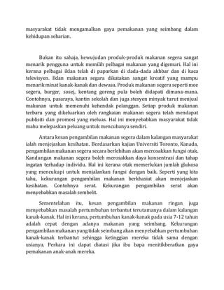 masyarakat tidak mengamalkan gaya pemakanan yang seimbang dalam
kehidupan seharian.
Bukan itu sahaja, kewujudan produk-produk makanan segera sangat
menarik pengguna untuk memilih pelbagai makanan yang digemari. Hal ini
kerana pelbagai iklan telah di paparkan di dada-dada akhbar dan di kaca
televisyen. Iklan makanan segara dikatakan sangat kreatif yang mampu
menarik minat kanak-kanak dan dewasa. Produk makanan segera seperti mee
segera, burger, sosej, kentang goreng pula boleh didapati dimana-mana.
Contohnya, pasaraya, kantin sekolah dan juga stesyen minyak turut menjual
makanan untuk memenuhi kehendak pelanggan. Setiap produk makanan
terbaru yang dikeluarkan oleh rangkaian makanan segera telah mendapat
publisiti dan promosi yang meluas. Hal ini menyebabkan masyarakat tidak
mahu melepaskan peluang untuk mencubanya sendiri.
Antara kesan pengambilan makanan segera dalam kalangan masyarakat
ialah menjejaskan kesihatan. Berdasarkan kajian Universiti Toronto, Kanada,
pengambilan makanan segera secara berlebihan akan merosakkan fungsi otak.
Kandungan makanan segera boleh merosakkan daya konsentrasi dan tahap
ingatan terhadap individu. Hal ini kerana otak memerlukan jumlah glukosa
yang mencukupi untuk menjalankan fungsi dengan baik. Seperti yang kita
tahu, kekurangan pengambilan makanan berkhasiat akan menjejaskan
kesihatan. Contohnya serat. Kekurangan pengambilan serat akan
menyebabkan masalah sembelit.
Sementelahan itu, kesan pengambilan makanan ringan juga
menyebabkan masalah pertumbuhan terbantut terutamanya dalam kalangan
kanak-kanak. Hal ini kerana, pertumbuhan kanak-kanak pada usia 7-12 tahun
adalah cepat dengan adanya makanan yang seimbang. Kekurangan
pengambilan makanan yangtidak seimbang akan menyebabkan pertumbuhan
kanak-kanak terbantut sehingga ketinggian mereka tidak sama dengan
usianya. Perkara ini dapat diatasi jika ibu bapa menitikberatkan gaya
pemakanan anak-anak mereka.
 