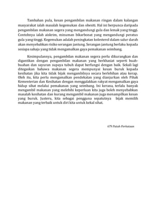 Tambahan pula, kesan pengambilan makanan ringan dalam kalangan
masyarakat ialah masalah kegemukan dan obesiti. Hal ini berpunca daripada
pengambilan makanan segera yang mengandungi gula dan lemak yang tinggi.
Contohnya ialah aiskrim, minuman bikarbonat yang mengandungi peratus
gula yang tinggi. Kegemukan adalah peningkatan kolesterol dalam salur darah
akan menyebabkan risiko serangan jantung. Serangan jantung berlaku kepada
sesiapa sahaja yang tidak mengamalkan gaya pemakanan seimbang.
Kesimpulannya, pengambilan makanan segera perlu dikurangkan dan
digantikan dengan pengambilan makanan yang berkhasiat seperti buah-
buahan dan sayuran supaya tubuh dapat berfungsi dengan baik. Sekali lagi
ditegaskan bahawa makanan segera mempunyai kesan buruk kepada
kesihatan jika kita tidak bijak mengambilnya secara berlebihan atau kerap.
Oleh itu, kita perlu mengamalkan pendekatan yang dianjurkan oleh Pihak
Kementerian dan Kesihatan dengan menggalakkan rakyat mengamalkan gaya
hidup sihat melalui pemakanan yang seimbang. Ini kerana, terlalu banyak
mengambil makanan yang melebihi keperluan kita juga boleh menyebabkan
masalah kesihatan dan kurang mengambil makanan juga menampilkan kesan
yang buruk. Justeru, kita sebagai pengguna sepatutnya bijak memilih
makanan yang terbaik untuk diri kita untuk kekal sihat.
679 Patah Perkataan
 