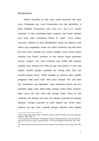 1
PENGENALAN
Hierarki masyarakat ini mula wujud setelah masyarakat mula hidup
secara berkumpulan atau secara bermasyarakat dan mula dipraktikkan di
dalam kehidupan bermasyarakat sejak abad ke-15 dan ke-16. Hierarki
masyarakat ini telah menyumbang kepada tercipatnya suatu bentuk organisasi
yang cekap dalam ketamadunan Melayu itu sendiri.1 Secara umunya,
masyarakat tradisional ini dapat diklasifikasikan sebagai satu gambaran orang
Melayu yang mengamalkan sesuatu adat istiadat (kebiasaan) yang telah sebati
dan kekal secara perubahan dan keadaan sekeliling. Namun apabila terdapat
perubahan yang berlaku, perubahan itu akan diterima dengan penyesuaian
keadaan setempat.2 Dan antara perubahan yang berlaku ialah terjadinya
perjanjian antara Demang Lebar Daun dan juga Sang Sapurba, di mana Sang
Sapurba mewakili golongan pemerintah dan Demang Lebar Daun pula
mewakili golongan rakyat.3 Setelah perjanjian itu termeterai maka wujudlah
penggunaan istilah seperti ‘patik’ untuk rakyat manakala ‘beta’ pula untuk
raja. Pengekelasan yang digunapakai dapat menyaksikan bahawa raja akan
menduduki tangga teratas diikuti dengan golongan kerabat diraja, pembesar,
ulama, rakyat dan akhir sekali ialah golongan hamba. Sistem ini telah
membentuk dua golongan yang besar iaitu golongan pemerintah dan golongan
diperintah. Golongan pemerintah ini terdiri daripada raja, kerabat diraja,
pembesar dan juga ulama, manakala golongan diperintah terdiri daripada
1 Mohd. Koharuddin Mohd.Balwi, Peradaban Melayu,Skudai: Penerbit Universiti Teknologi
Malaysia, 2005. Hlm. 78.
2 Seri Lanang Jaya Haji Rohani, Abd Rahman Napiah & Mohd Rashid Md. Idris & Naffi Mat
Pengahayatan Karya Agung, Tanjung Malim : Universiti Pendidikan Sultan Idris, 2013. Hlm
133
3A. Samad Ahmad, Sulalatus Salatin, Kuala Lumpur: Dewan Bahasa dan Pustaka, 2010. Hlm.
25.
 