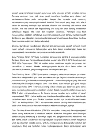 sekolah yang menghadapi masalah, guru besar perlu peka dan prihatin terhadap mereka.
Seorang pemimpin yang baik akan dapat memahami kesulitan yang dialami oleh
kakitangannya. Beliau perlu meringankan tangan dan bersedia untuk menolong
kakitangannya yang mempunyai masalah tersebut. Sifat empati yang tinggi perlu ada di
dalam diri seorang pemimpin agar sentiasa dihormati dan disenangi oleh semua pihak
sekolah. Jika kita berbuat baik kepadaorang lain, orang lain akan senang memberikan
pertolongan kepada kita kelak dan begitulah sebaliknya. Pemimpin yang tidak
mengendahkan keadaan staf-stafnya akan menyebabkan banyak berlaku implikasi negetif.
Contohnya, guru tidak akan memberikan kerjasama yang baik kepada Guru Besar jika Guru
Besar meminta pertolongan dari guru tersebut.
Oleh itu, Guru Besar yang baik dan dihormati oleh semua warga sekolah termasuk murid-
murid perlulah mempunyai keterampilan yang baik dalam melaksanakan tugas dan
tanggungjawab mereka dalam menguruskan pentadbiran sekolah.
Guru Penolong Kanan (GPK)juga memainkan peranan yang penting di sesebuah sekolah.
Terdapat 3 jenis guru PenolongKanan di setiap sekolah iaitu GPK 1, GPK Kokurikulum dan
GPK HEM. Tugas-tugas GPK ini adalah untuk melicinkan segala pengurusan dan
pentadbiran di sekolah. Mereka bertanggungjawab kepada Guru Besar dalam hal
pentadbiran, kurikulum, pengurusan guru dan kakitangan bukan guru.
Guru Penolong Kanan 1 (GPK 1) merupakan orang yang paling hampir dengan guru besar.
Beliau akan menggantikan guru besar ketika ketiadaannya. Segala urusan berkaitan dengan
jadual waktu dan guru terletak di bawah tugas GPK 1. Apabila terdapat guru yang tidak hadir
maklumat perlu disampaikan kepada GPK 1 dan beliau akan mencari guru ganti mengisi
kekosongan kelas. GPK 1 merupakan orang kedua selepas guru besar dan perlu sama-
sama memastikan kelancaran pentadbiran sekolah. Segala masalah berkaitan dengan guru,
GPK 1 akan menyelesaikannya. Ini kerana semua masalah guru terletak di bawah
tanggungjawab GPK 1. jadual waktu yang disediakan hendaklah selaras dan tiada berlaku
pertindihan waktu antara guru. Struktur organisasi sekolah juga berada di bawah kawalan
GPK 1 ini. Kesimpulannya, GPK 1 ini memainkan peranan penting dalam membantu guru
besar untuk melaksanakan Falsafah Pendidikan Kebanfsaan dengan jayanya.
Guru Penolong Kanan Kokurikulum (GPK Ko) merupakan orang yang bertanggungjawab
dalam bidang kokurikulum di sesebuah sekolah. Kurikulum merupakan satu rancangan
pendidikan yang terkandung di dalamnya segala ilmu pengetahuan serta kemahiran, nilai
dan norma, unsur kebudayaan dan kepercayaan yang telah menjadi pilihan masyarakat
untuk diperturunkan kepada ahlinya. GPK Ko mempunyai dua bidang iaitu kurikulum dan
kokurikulum. Dari segi kurikulum beliau bertanggungjawab dalam pembelajaran yang
 