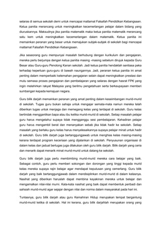 selaras di semua sekolah demi untuk mencapai matlamat Falsafah Pendidikan Kebangsaan.
Ketua panitia merancang untuk meningkatkan kecemerlangan pelajar dalam bidang yang
diuruskannya. Maksudnya jika panitia matematik maka ketua panitia matematik merancang
satu kem untuk meningkatkan kecemerlangan dalam matematik. Ketua panitia ini
memainkan peranan yang besar untuk memajukan subjek-subjek di sekolah bagi mencapai
matlamat Falsafah Pendidikan Kebangsaan.
Jika seseorang guru mempunyai masalah berhubung dengan kurikulum dan pengajaran,
mereka perlu berjumpa dengan ketua panitia masing -masing sebelum dirujuk kepada Guru
Besar atau Guru-guru Penolong Kanan sekolah. Jadi ketua panitia hendaklah sentiasa peka
terhadap keperluan guru-guru di bawah naungannya. Jadi, peranan ketua panitia ini amat
penting dalam memperbaiki kelemahan pengajaran selain dapat meningkatkan prestasi dan
mutu semasa proses pengajaran dan pembelajaran yang selaras dengan hasrat FPK yang
ingin melahirkan rakyat Malaysia yang berilmu pengetahuan serta berkeupayaan memberi
sumbangan kepada kemajuan negara.
Guru bilik darjah memainkan peranan yang amat penting dalam keseimbangan murid-murid
di sekolah. Tugas guru bukan sahaja untuk mengajar semata-mata namun mereka telah
diberikan tugas untuk menjaga dan memegang kelas yang terdapat di sekolah. Guru kelas
bertindak menggantikan bapa atau ibu ketika murid-murid di sekolah. Setiap masalah pelajar
guru harus mengetahui supaya tidak mengganggu sesi pembelajaran. Kehadiran pelajar
guru harus mengambil berat dan menanyakan sebab jika tidak hadir ke sekolah. Setiap
masalah yang berlaku guru kelas harus menyelesaikannya supaya pelajar minat untuk hadir
di sekolah. Guru bilik darjah juga bertanggungjawab untuk menghias kelas masing-masing
kerana terdapat program keceriaan yang dijalankan di sekolah. Penyusunan organisasi di
dalam kelas dan jadual bertugas juga dilakukan oleh guru bilik darjah. Bilik darjah yang ceria
dan menarik dapat menarik minat murid-murid untuk datang ke sekolah.
Guru bilik darjah juga perlu membimbing murid-murid mereka cara belajar yang baik.
Sebagai contoh, guru perlu memberi sokongan dan dorongan yang tinggi kepada murid
kelas mereka supaya rajin belajar agar mendapat keputusan yang cemerlang. Guru bilik
darjah yang baik bertanggungjawab dalam mendisiplinkan murid-murid di dalam kelasnya.
Nasihat yang diberikan haruslah dapat membina keyakinan mereka untuk belajar dan
mengamalkan nilai-nilai murni. Kata-kata nasihat yang baik dapat membentuk peribadi dan
sahsiah murid-murid agar sejajar dengan nilai dan norma dalam masyarakat pada hari ini.
Tuntasnya, guru bilik darjah atau guru Kemahiran Hidup merupakan tempat bergantung
murid-murid ketika di sekolah. Hal ini kerana, guru bilik darjahlah merupakan orang yang
 