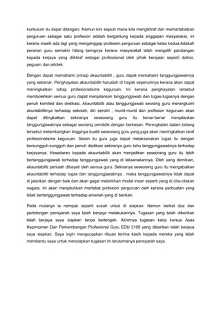 kurikulum itu dapat ditangani. Namun kini sejauh mana kita mengiktiraf dan memartabatkan
perguruan sebagai satu profesion adalah bergantung kepada anggapan masyarakat, ini
kerana masih ada lagi yang menganggap profesion perguruan sebagai kelas kedua.Adakah
peranan guru semakin hilang taringnya kerana masyarakat telah mengalih pandangan
kepada kerjaya yang diiktiraf sebagai professional oleh pihak kerajaan seperti doktor,
peguam dan arkitek.
Dengan dapat memahami prinsip akauntabiliti , guru dapat memahami tanggungjawabnya
yang sebenar. Penghayatan akauntabiliti haruslah di hayati sepenuhnya kerana akan dapat
meningkatkan tahap profesionalisme keguruan. Ini kerana penghayatan tersebut
membolehkan semua guru dapat menjalankan tanggungjawab dan tugas-tugasnya dengan
penuh komited dan dedikasi. Akauntabiliti atau tanggungjawab seorang guru merangkumi
akuntabilitinya terhadap sekolah, diri sendiri , murid-murid dan profesion keguruan akan
dapat ditingkatkan sekiranya seseorang guru itu benar-benar menjalankan
tanggungjawabnya sebagai seorang pendidik dengan berkesan. Peningkatan dalam bidang
tersebut melambangkan tingginya kualiti seseorang guru yang juga akan meningkatkan taraf
profesionalisme keguruan. Selain itu guru juga dapat melaksanakan tugas itu dengan
bersungguh-sungguh dan penuh dedikasi sekiranya guru tahu tanggungjawabnya terhadap
kerjayanya. Kesedaran kepada akauntabiliti akan menjadikan seseorang guru itu lebih
bertanggungjawab terhadap tanggungjawab yang di laksanakannya. Oleh yang demikian,
akauntabiliti perlulah dihayati oleh semua guru. Sekiranya seseorang guru itu mengabaikan
akauntabiliti terhadap tugas dan tanggungjawabnya , maka tanggungjawabnya tidak dapat
di jalankan dengan baik dan akan gagal melahirkan modal insan seperti yang di cita-citakan
negara. Ini akan menjatuhkan martabat profesion perguruan oleh kerana perbuatan yang
tidak bertanggungjawab terhadap amanah yang di berikan.
Pada mulanya ia nampak seperti susah untuk di siapkan. Namun berkat doa dan
pertolongan pensyarah saya telah berjaya melakukannya. Tugasan yang telah diberikan
telah berjaya saya siapkan tanpa berlengah. Akhirnya tugasan kerja kursus Asas
Kepimpinan Dan Perkembangan Profesional Guru EDU 3108 yang diberikan telah berjaya
saya siapkan. Saya ingin mengucapkan ribuan terima kasih kepada mereka yang telah
membantu saya untuk menyiapkan tugasan ini terutamanya pensyarah saya.
 