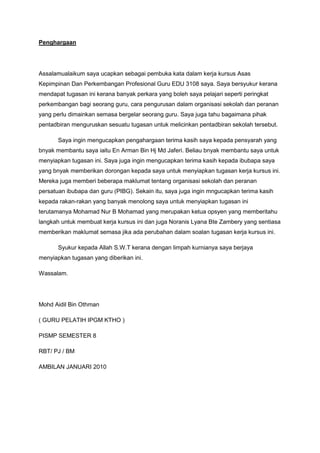 Penghargaan
Assalamualaikum saya ucapkan sebagai pembuka kata dalam kerja kursus Asas
Kepimpinan Dan Perkembangan Profesional Guru EDU 3108 saya. Saya bersyukur kerana
mendapat tugasan ini kerana banyak perkara yang boleh saya pelajari seperti peringkat
perkembangan bagi seorang guru, cara pengurusan dalam organisasi sekolah dan peranan
yang perlu dimainkan semasa bergelar seorang guru. Saya juga tahu bagaimana pihak
pentadbiran menguruskan sesuatu tugasan untuk melicinkan pentadbiran sekolah tersebut.
Saya ingin mengucapkan pengahargaan terima kasih saya kepada pensyarah yang
bnyak membantu saya iaitu En Arman Bin Hj Md Jaferi. Beliau bnyak membantu saya untuk
menyiapkan tugasan ini. Saya juga ingin mengucapkan terima kasih kepada ibubapa saya
yang bnyak memberikan dorongan kepada saya untuk menyiapkan tugasan kerja kursus ini.
Mereka juga memberi beberapa maklumat tentang organisasi sekolah dan peranan
persatuan ibubapa dan guru (PIBG). Sekain itu, saya juga ingin mngucapkan terima kasih
kepada rakan-rakan yang banyak menolong saya untuk menyiapkan tugasan ini
terutamanya Mohamad Nur B Mohamad yang merupakan ketua opsyen yang memberitahu
langkah untuk membuat kerja kursus ini dan juga Noranis Lyana Bte Zambery yang sentiasa
memberikan maklumat semasa jika ada perubahan dalam soalan tugasan kerja kursus ini.
Syukur kepada Allah S.W.T kerana dengan limpah kurnianya saya berjaya
menyiapkan tugasan yang diberikan ini.
Wassalam.
Mohd Aidil Bin Othman
( GURU PELATIH IPGM KTHO )
PISMP SEMESTER 8
RBT/ PJ / BM
AMBILAN JANUARI 2010
 