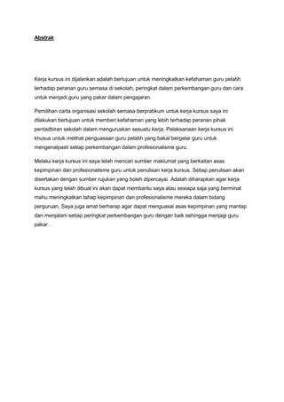 Abstrak
Kerja kursus ini dijalankan adalah bertujuan untuk meningkatkan kefahaman guru pelatih
terhadap peranan guru semasa di sekolah, peringkat dalam perkembangan guru dan cara
untuk menjadi guru yang pakar dalam pengajaran.
Pemilihan carta organisasi sekolah semasa berpratikum untuk kerja kursus saya ini
dilakukan bertujuan untuk memberi kefahaman yang lebih terhadap peranan pihak
pentadbiran sekolah dalam menguruskan sesuatu kerja. Pelaksanaan kerja kursus ini
khusus untuk melihat penguasaan guru pelatih yang bakal bergelar guru untuk
mengenalpasti setiap perkembangan dalam profesionalisme guru.
Melalui kerja kursus ini saya telah mencari sumber maklumat yang berkaitan asas
kepimpinan dan profesionalisme guru untuk penulisan kerja kursus. Setiap penulisan akan
disertakan dengan sumber rujukan yang boleh dipercayai. Adalah diharapkan agar kerja
kursus yang telah dibuat ini akan dapat membantu saya atau sesiapa saja yang berminat
mahu meningkatkan tahap kepimpinan dan profesionalisme mereka dalam bidang
perguruan. Saya juga amat berharap agar dapat menguasai asas kepimpinan yang mantap
dan menjalani setiap peringkat perkembangan guru dengan baik sehingga menjagi guru
pakar .
 