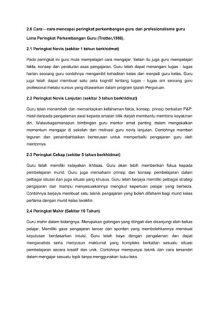 2.0 Cara – cara mencapai peringkat perkembangan guru dan profesionalisme guru
Lima Peringkat Perkembangan Guru (Trotter,1986).
2.1 Peringkat Novis (sekitar 1 tahun berkhidmat)
Pada peringkat ini guru mula mempelajari cara mengajar. Selain itu juga guru mempelajari
fakta, konsep dan peraturan asas pengajaran. Guru telah dapat menangani tugas - tugas
harian seorang guru contohnya mengambil kehadiran kelas dan menjadi guru kelas. Guru
juga telah dapat membuat satu peta kognitif tentang tugas - tugas am seorang guru
profesional melalui kursus yang ditawarkan dalam program Ijazah Perguruan.
2.2 Peringkat Novis Lanjutan (sekitar 3 tahun berkhidmat)
Guru telah menambah dan memantapkan kefahaman fakta, konsep, prinsip berkaitan P&P.
Hasil daripada pengalaman awal kepada amalan bilik darjah membantu membina keyakinan
diri. Walaubagaimanapun bimbingan guru mentor amat penting dalam mengekalkan
momentum mengajar di sekolah dan motivasi guru novis lanjutan. Contohnya memberi
teguran dan penambahbaikan berterusan untuk memperbaiki pengajaran guru oleh
mentornya.
2.3 Peringkat Cekap (sekitar 5 tahun berkhidmat)
Guru telah memiliki kelayakan ikhtisas. Guru akan lebih memberikan fokus kepada
pembelajaran murid. Guru juga memahami prinsip dan konsep pembelajaran dalam
pelbagai situasi dan juga situasi yang khusus. Guru telah berjaya memiliki pelbagai strategi
pengajaran dan mampu menyesuaikannya mengikut keperluan pelajar yang berbeza.
Contohnya berjaya membuat satu teknik pengajaran yang boleh difahami bagi murid kelas
pertama dengan murid kelas terakhir.
2.4 Peringkat Mahir (Sekitar 10 Tahun)
Guru mahir dalam bidangnya. Merupakan golongan yang diingati dan disanjungi oleh bekas
pelajar. Memiliki gaya pengajaran lancar dan spontan yang membolehkannya membuat
keputusan berdasarkan intuisi. Guru telah kaya dengan pengalaman dan dapat
menganalisis serta menyusun maklumat yang kompleks berkaitan sesuatu situasi
pembelajaran secara kreatif dan unik. Contohnya mempunyai teknik dan cara tersendiri
dalam mengajar sesuatu topik tanpa menggunakan buku teks.
 