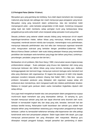 2.5 Peringkat Pakar (Sekitar 15 tahun)
Merupakan guru yang gemilang dan terbilang. Guru telah dapat memahami dan menangani
maklumat yang banyak dan pelbagai dan masih mempunyai gaya pengajaran yang lancar.
Merupakan orang yang berautoriti dalam profesionnya. idea dan kemahiran boleh
mempengaruhi polisi - polisi berkaitan pengendalian di bilik darjah. Contohnya menguasai
setiap topik dan boleh membantu setiap peringkat murid yang berbeza-beza tahap
pengatahuannya serta serba boleh untuk menjawab setiap persoalan murid yang pintar.
Sesuatu profesion yang sebenar adalah sesuatu bidang yang mempunyai ciri-ciri seperti
kepentingan kemahiran intelek, latihan iktisas yang mencukupi, khidmat yang diperlui
masyarakat, menikmati otonomi individu dan kumpulan, mementingkan mutu perkhidmatan,
mempunyai tatasusila perkhidmatan atau kod etika dan mempunyai organisasi tersendiri
untuk menguruskan soal-soal yang berkaitan dengan pendidikan (Lieberman 1956).
Menurut Kamus Dewan ‘profesion’ ialah suatu bidang pekerjaan khasnya yang memerlukan
pendidikan dan kecekapan serta kemahiran yang tinggi dan latihan yang khas.( contohnya :
perundangan, perubatan, perguruan dan lain-lain.)
Berdasarkan ciri-ciri profesion, Mok Soon Sang ( 1996 ) merumuskan secara ringkas konsep
profesionalisme sebagai : Suatu pekerjaan yang khusus dan dijalankan oleh orang yang
mempunyai kelulusan dan latihan iktisas yang cukup bermutu, bersikap jujur, dedikasi,
bertanggungjawab dan bermoral tinggi, mempunyai outonomi bertugas serta mematuhi kod
etika yang ditentukan oleh organisasinya. Di negara kita perguruan ini lebih mirip kepada
pekerjaan (vocation) daripada profesion (Awang Had Salleh 1980 ). Nilai tara sesuatu
profesion merupakan peraturan yang ditetapkan oleh organisasi supaya setiap ahli
profesional akan mematuhinya, demi mengawal kualiti dan nilaitara perkhidmatan tersebut.
Nilaitara ini menjadi garis panduan dalam usaha memastikan tingkahlaku dipatuhi oleh
setiap ahlinya.
Guru juga mesti mengetahuai keadah atau cara penyampaian dalam pengajarannya supaya
murid-murid dapat memahami apa yang disampaikan olehnya. Di samping itu, guru
haruslah mempunyai sahsiah yang baik dan dapat dihormati serta dicontohi oleh murid.
Sahsiah ini termasuklah tingkah laku dan sikap yang elok, bersabar, bermurah hati dan
sentiasa bersifat tenang. Kebanyakan kualiti kecerdasan dan sahsiah guru adalah hasil
daripada latihan yang membolehkan seseorang guru menguruskan pengajarannya dengan
berkesan. Latihan itu termasuklah kefahaman terhadap sifat kejasmanian dan sifat psiklogi
kanak-kanak serta teori penyampaian pelajaran. Selain tugas dalam bilik darjah, guru juga
mempunyai peranan-peranan lain yang diharapkan oleh masyarakat. Misalnya guru
diharapkan menjadi pengganti ibubapa, menjadi penasihat dan pembimbing di dalam
 