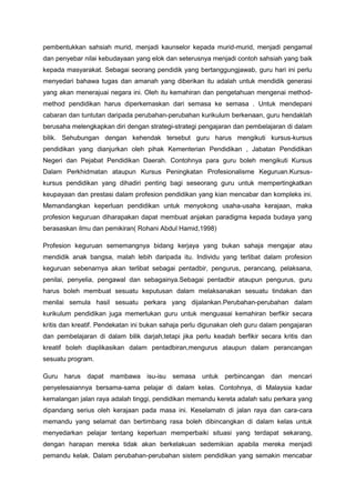 pembentukkan sahsiah murid, menjadi kaunselor kepada murid-murid, menjadi pengamal
dan penyebar nilai kebudayaan yang elok dan seterusnya menjadi contoh sahsiah yang baik
kepada masyarakat. Sebagai seorang pendidik yang bertanggungjawab, guru hari ini perlu
menyedari bahawa tugas dan amanah yang diberikan itu adalah untuk mendidik generasi
yang akan menerajuai negara ini. Oleh itu kemahiran dan pengetahuan mengenai method-
method pendidikan harus diperkemaskan dari semasa ke semasa . Untuk mendepani
cabaran dan tuntutan daripada perubahan-perubahan kurikulum berkenaan, guru hendaklah
berusaha melengkapkan diri dengan strategi-strategi pengajaran dan pembelajaran di dalam
bilik. Sehubungan dengan kehendak tersebut guru harus mengikuti kursus-kursus
pendidikan yang dianjurkan oleh pihak Kementerian Pendidikan , Jabatan Pendidikan
Negeri dan Pejabat Pendidikan Daerah. Contohnya para guru boleh mengikuti Kursus
Dalam Perkhidmatan ataupun Kursus Peningkatan Profesionalisme Keguruan.Kursus-
kursus pendidikan yang dihadiri penting bagi seseorang guru untuk mempertingkatkan
keupayaan dan prestasi dalam profesion pendidikan yang kian mencabar dan kompleks ini.
Memandangkan keperluan pendidikan untuk menyokong usaha-usaha kerajaan, maka
profesion keguruan diharapakan dapat membuat anjakan paradigma kepada budaya yang
berasaskan ilmu dan pemikiran( Rohani Abdul Hamid,1998)
Profesion keguruan sememangnya bidang kerjaya yang bukan sahaja mengajar atau
mendidik anak bangsa, malah lebih daripada itu. Individu yang terlibat dalam profesion
keguruan sebenarnya akan terlibat sebagai pentadbir, pengurus, perancang, pelaksana,
penilai, penyelia, pengawal dan sebagainya.Sebagai pentadbir ataupun pengurus, guru
harus boleh membuat sesuatu keputusan dalam melaksanakan sesuatu tindakan dan
menilai semula hasil sesuatu perkara yang dijalankan.Perubahan-perubahan dalam
kurikulum pendidikan juga memerlukan guru untuk menguasai kemahiran berfikir secara
kritis dan kreatif. Pendekatan ini bukan sahaja perlu digunakan oleh guru dalam pengajaran
dan pembelajaran di dalam bilik darjah,tetapi jika perlu keadah berfikir secara kritis dan
kreatif boleh diaplikasikan dalam pentadbiran,mengurus ataupun dalam perancangan
sesuatu program.
Guru harus dapat mambawa isu-isu semasa untuk perbincangan dan mencari
penyelesaiannya bersama-sama pelajar di dalam kelas. Contohnya, di Malaysia kadar
kemalangan jalan raya adalah tinggi, pendidikan memandu kereta adalah satu perkara yang
dipandang serius oleh kerajaan pada masa ini. Keselamatn di jalan raya dan cara-cara
memandu yang selamat dan bertimbang rasa boleh dibincangkan di dalam kelas untuk
menyedarkan pelajar tentang keperluan memperbaiki situasi yang terdapat sekarang,
dengan harapan mereka tidak akan berkelakuan sedemikian apabila mereka menjadi
pemandu kelak. Dalam perubahan-perubahan sistem pendidikan yang semakin mencabar
 