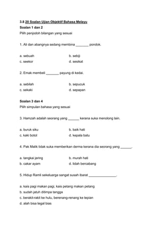 3.8 20 Soalan Ujian Objektif Bahasa Melayu
Soalan 1 dan 2
Pilih penjodoh bilangan yang sesuai
1. Ali dan abangnya sedang membina _______ pondok.
a. sebuah b. sebiji
c. seekor d. sesikat
2. Emak membeli _______ payung di kedai.
a. sebilah b. sepucuk
c. sekaki d. sepapan
Soalan 3 dan 4
Pilih simpulan bahasa yang sesuai
3. Hamzah adalah seorang yang ______ kerana suka menolong lain.
a. buruk siku b. baik hati
c. kaki botol d. kepala batu
4. Pak Malik tidak suka memberikan derma kerana dia seorang yang ______.
a. tangkai jering b. murah hati
b. cakar ayam d. lidah bercabang
5. Hidup Ramli sekeluarga sangat susah ibarat _______________.
a. kais pagi makan pagi, kais petang makan petang
b. sudah jatuh ditimpa tangga
c. berakit-rakit ke hulu, berenang-renang ke tepian
d. alah bisa tegal bias
 